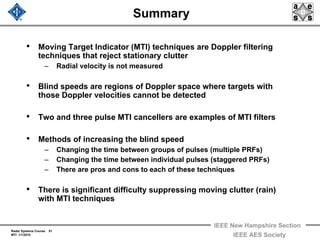 Radar Systems Course 51
MTI 1/1/2010
IEEE New Hampshire Section
IEEE AES Society
Summary
• Moving Target Indicator (MTI) techniques are Doppler filtering
techniques that reject stationary clutter
– Radial velocity is not measured
• Blind speeds are regions of Doppler space where targets with
those Doppler velocities cannot be detected
• Two and three pulse MTI cancellers are examples of MTI filters
• Methods of increasing the blind speed
– Changing the time between groups of pulses (multiple PRFs)
– Changing the time between individual pulses (staggered PRFs)
– There are pros and cons to each of these techniques
• There is significant difficulty suppressing moving clutter (rain)
with MTI techniques
 