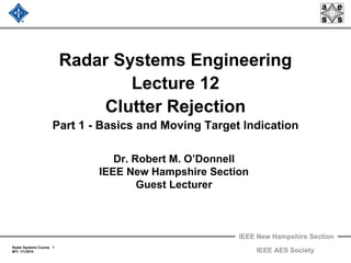 IEEE New Hampshire Section
Radar Systems Course 1
MTI 1/1/2010 IEEE AES Society
Radar Systems Engineering
Lecture 12
Clutter Rejection
Part 1 - Basics and Moving Target Indication
Dr. Robert M. O’Donnell
IEEE New Hampshire Section
Guest Lecturer
 