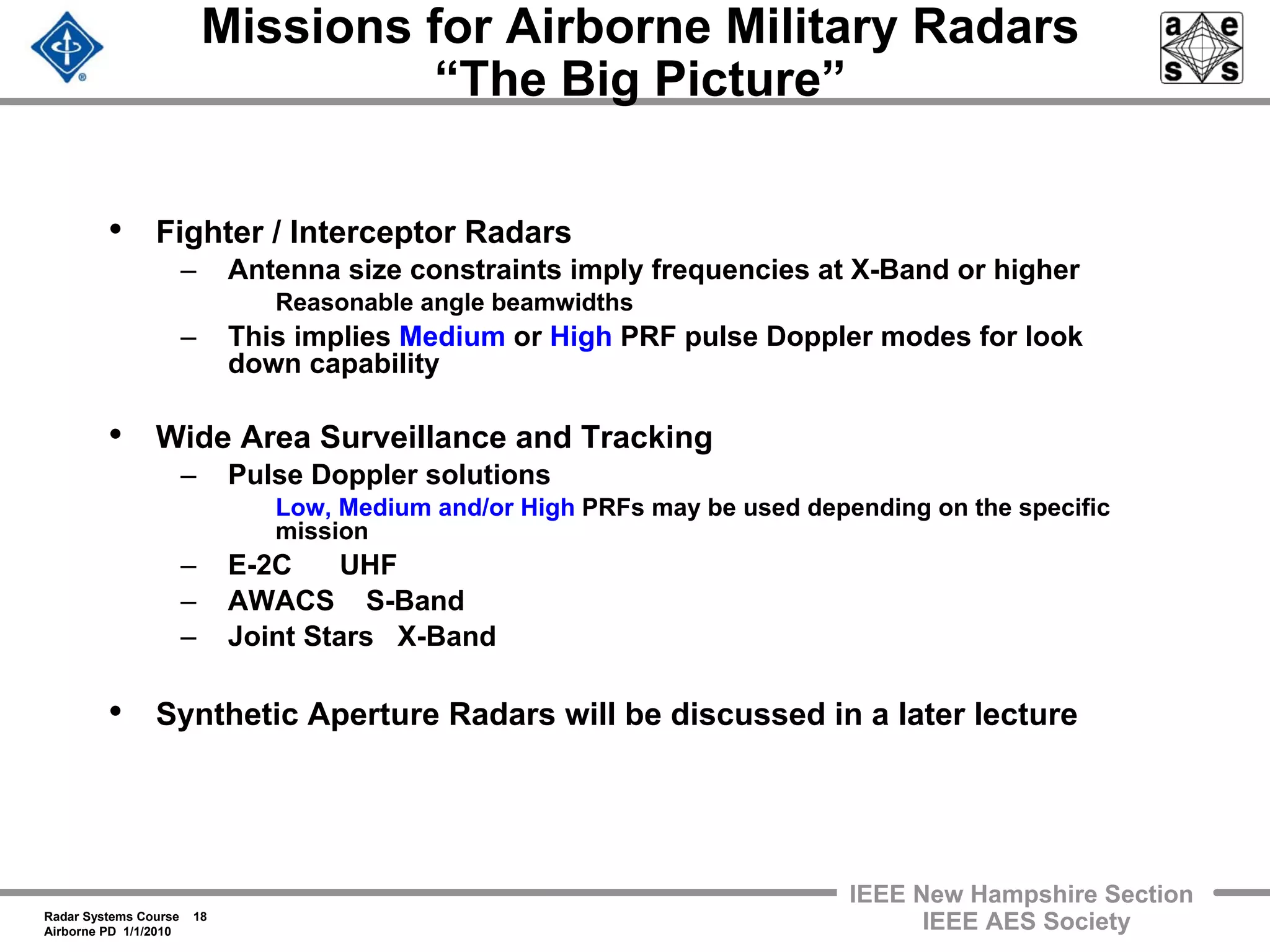 Radar Systems Course 18
Airborne PD 1/1/2010
IEEE New Hampshire Section
IEEE AES Society
Missions for Airborne Military Radars
“The Big Picture”
• Fighter / Interceptor Radars
– Antenna size constraints imply frequencies at X-Band or higher
Reasonable angle beamwidths
– This implies Medium or High PRF pulse Doppler modes for look
down capability
• Wide Area Surveillance and Tracking
– Pulse Doppler solutions
Low, Medium and/or High PRFs may be used depending on the specific
mission
– E-2C UHF
– AWACS S-Band
– Joint Stars X-Band
• Synthetic Aperture Radars will be discussed in a later lecture
 