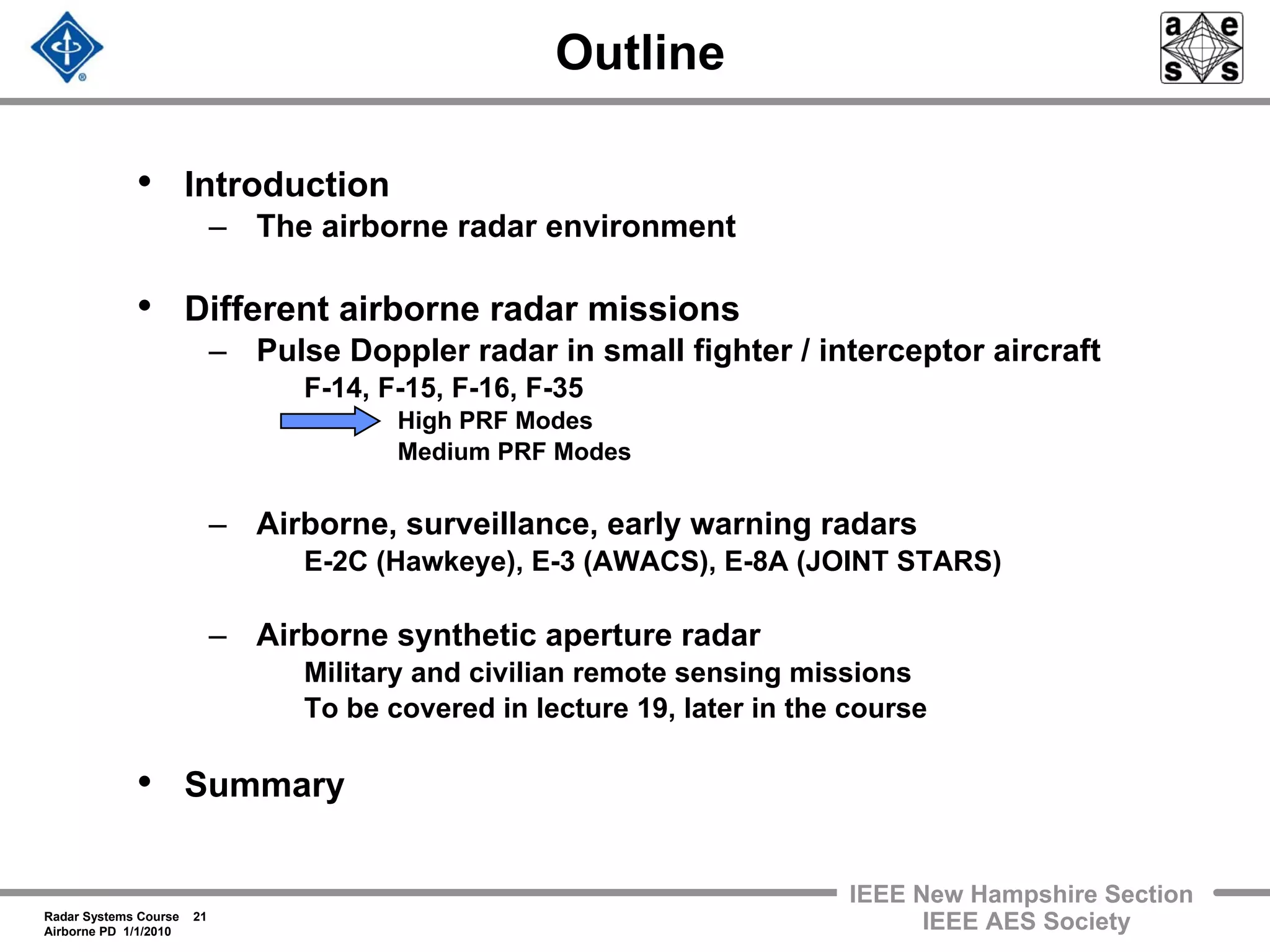 Radar Systems Course 21
Airborne PD 1/1/2010
IEEE New Hampshire Section
IEEE AES Society
Outline
• Introduction
– The airborne radar environment
• Different airborne radar missions
– Pulse Doppler radar in small fighter / interceptor aircraft
F-14, F-15, F-16, F-35
High PRF Modes
Medium PRF Modes
– Airborne, surveillance, early warning radars
E-2C (Hawkeye), E-3 (AWACS), E-8A (JOINT STARS)
– Airborne synthetic aperture radar
Military and civilian remote sensing missions
To be covered in lecture 19, later in the course
• Summary
 