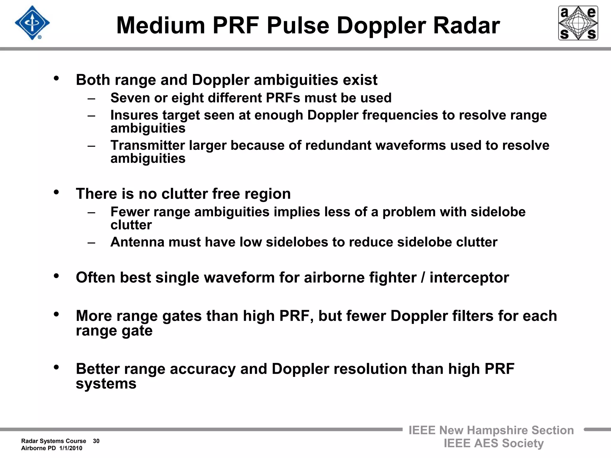 Radar Systems Course 30
Airborne PD 1/1/2010
IEEE New Hampshire Section
IEEE AES Society
Medium PRF Pulse Doppler Radar
• Both range and Doppler ambiguities exist
– Seven or eight different PRFs must be used
– Insures target seen at enough Doppler frequencies to resolve range
ambiguities
– Transmitter larger because of redundant waveforms used to resolve
ambiguities
• There is no clutter free region
– Fewer range ambiguities implies less of a problem with sidelobe
clutter
– Antenna must have low sidelobes to reduce sidelobe clutter
• Often best single waveform for airborne fighter / interceptor
• More range gates than high PRF, but fewer Doppler filters for each
range gate
• Better range accuracy and Doppler resolution than high PRF
systems
 