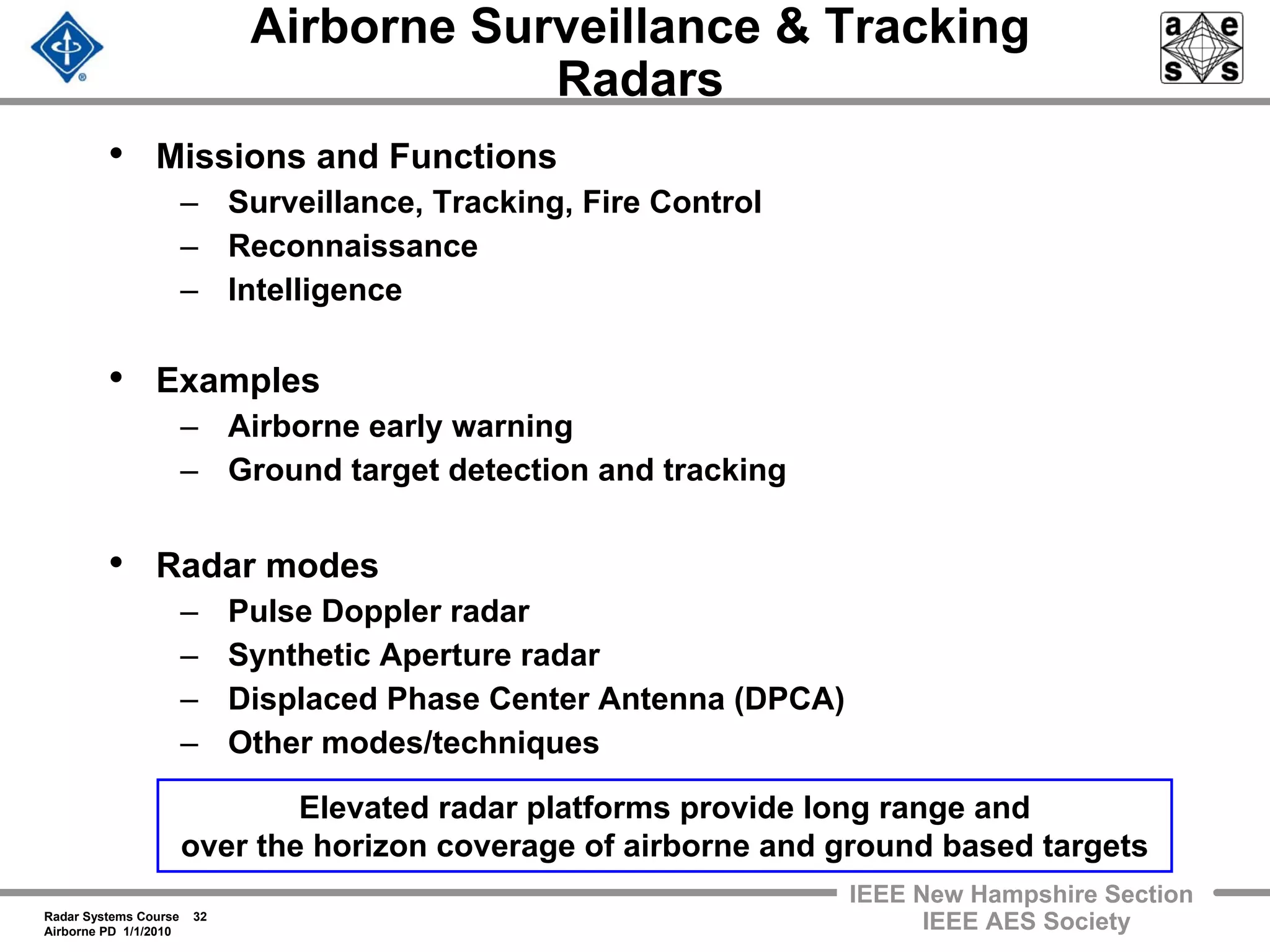 Radar Systems Course 32
Airborne PD 1/1/2010
IEEE New Hampshire Section
IEEE AES Society
Airborne Surveillance & Tracking
Radars
• Missions and Functions
– Surveillance, Tracking, Fire Control
– Reconnaissance
– Intelligence
• Examples
– Airborne early warning
– Ground target detection and tracking
• Radar modes
– Pulse Doppler radar
– Synthetic Aperture radar
– Displaced Phase Center Antenna (DPCA)
– Other modes/techniques
Elevated radar platforms provide long range and
over the horizon coverage of airborne and ground based targets
 