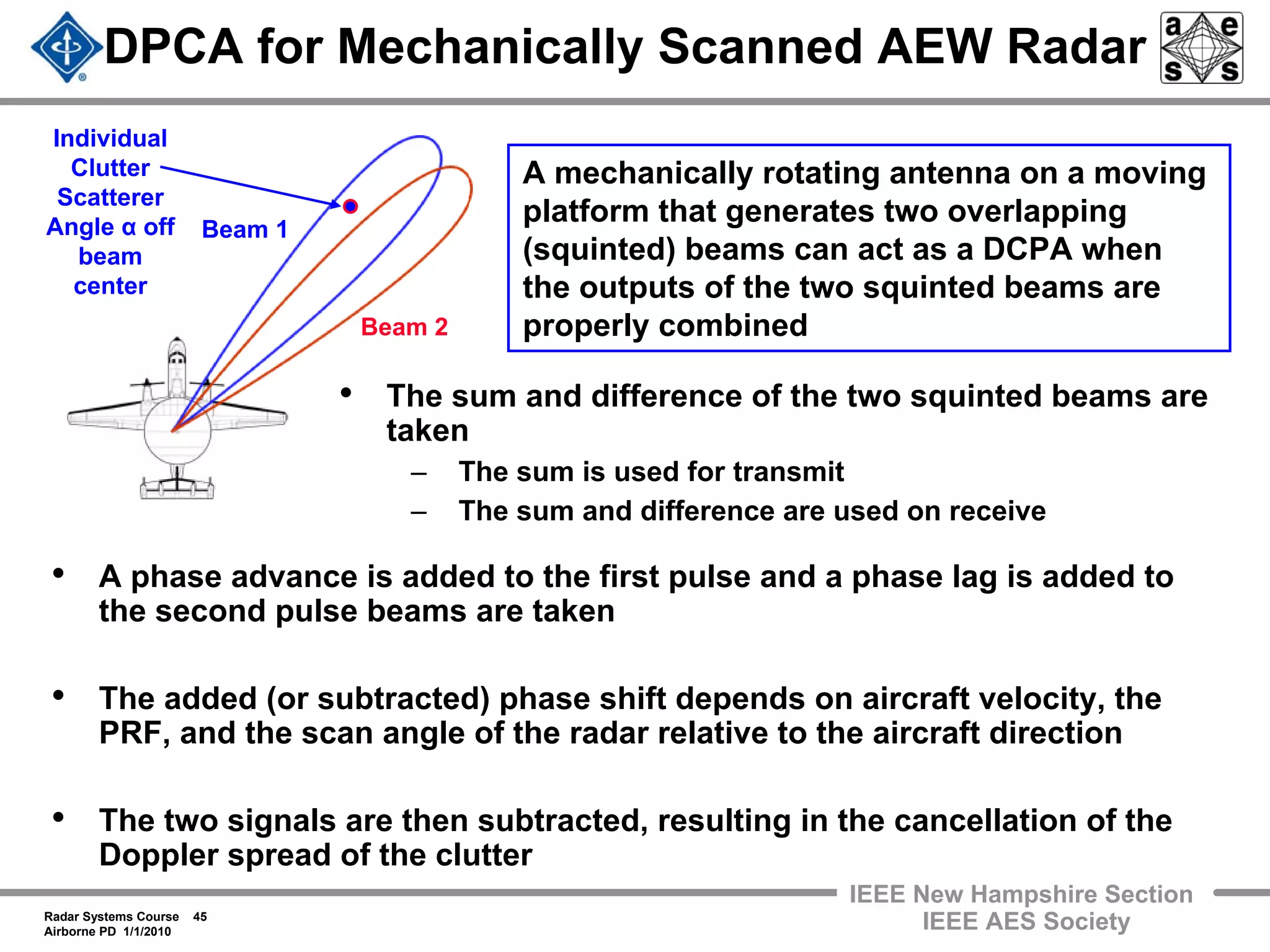 Radar Systems Course 45
Airborne PD 1/1/2010
IEEE New Hampshire Section
IEEE AES Society
DPCA for Mechanically Scanned AEW Radar
• The sum and difference of the two squinted beams are
taken
– The sum is used for transmit
– The sum and difference are used on receive
Beam 1
Beam 2
A mechanically rotating antenna on a moving
platform that generates two overlapping
(squinted) beams can act as a DCPA when
the outputs of the two squinted beams are
properly combined
• A phase advance is added to the first pulse and a phase lag is added to
the second pulse beams are taken
• The added (or subtracted) phase shift depends on aircraft velocity, the
PRF, and the scan angle of the radar relative to the aircraft direction
• The two signals are then subtracted, resulting in the cancellation of the
Doppler spread of the clutter
Individual
Clutter
Scatterer
Angle α off
beam
center
 