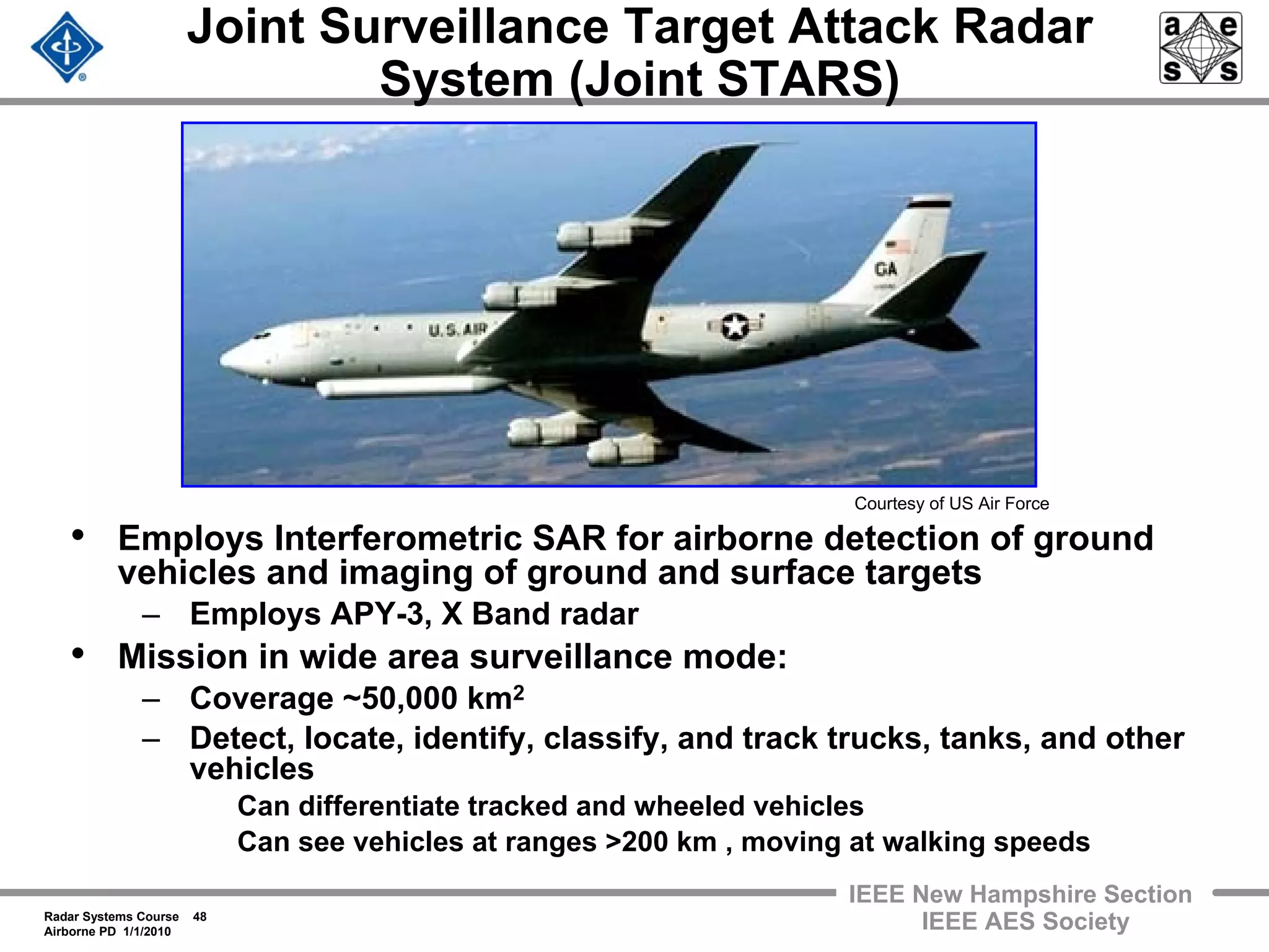 Radar Systems Course 48
Airborne PD 1/1/2010
IEEE New Hampshire Section
IEEE AES Society
Joint Surveillance Target Attack Radar
System (Joint STARS)
• Employs Interferometric SAR for airborne detection of ground
vehicles and imaging of ground and surface targets
– Employs APY-3, X Band radar
• Mission in wide area surveillance mode:
– Coverage ~50,000 km2
– Detect, locate, identify, classify, and track trucks, tanks, and other
vehicles
Can differentiate tracked and wheeled vehicles
Can see vehicles at ranges >200 km , moving at walking speeds
Courtesy of US Air Force
 