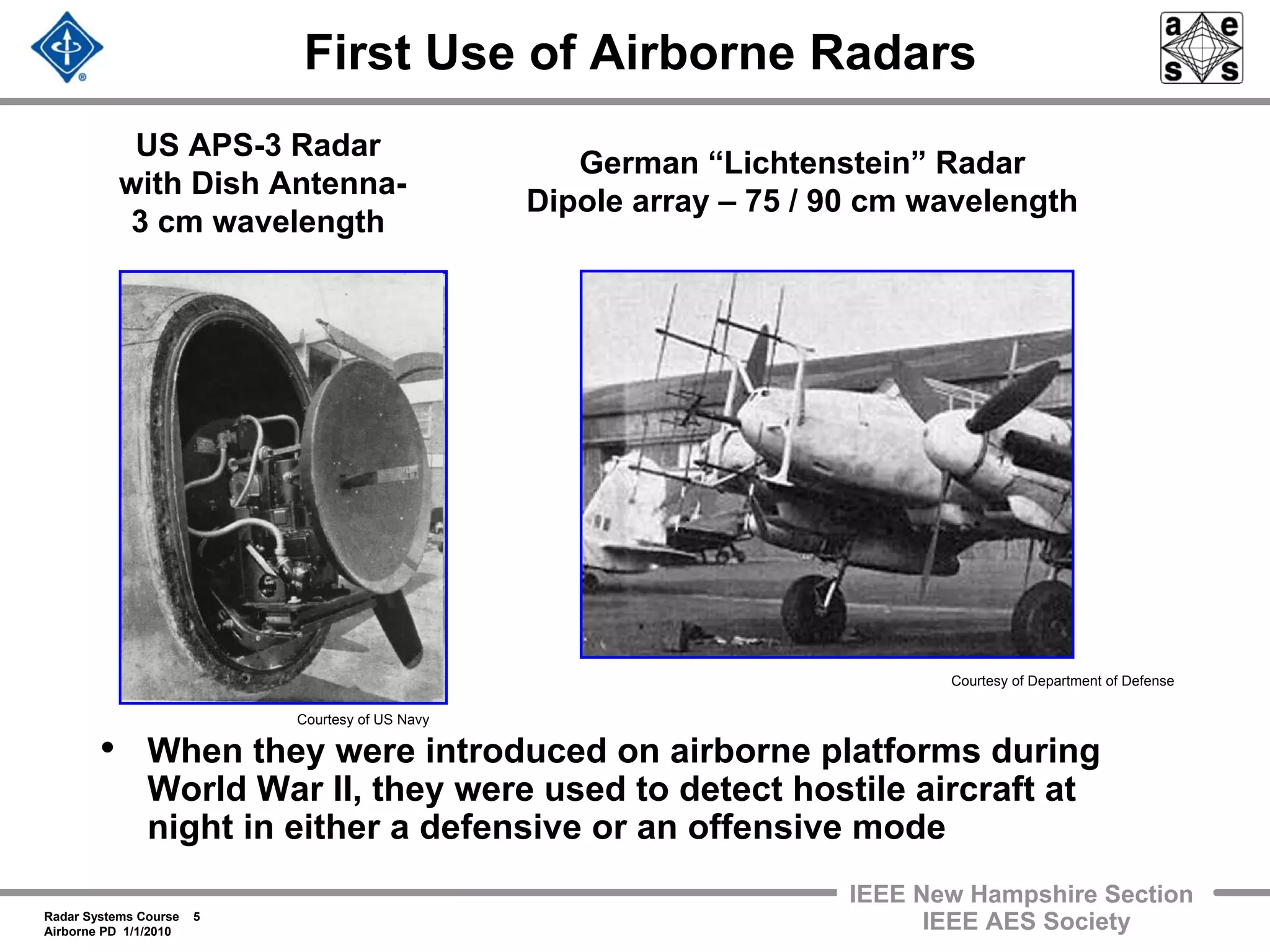 Radar Systems Course 5
Airborne PD 1/1/2010
IEEE New Hampshire Section
IEEE AES Society
First Use of Airborne Radars
• When they were introduced on airborne platforms during
World War II, they were used to detect hostile aircraft at
night in either a defensive or an offensive mode
US APS-3 Radar
with Dish Antenna-
3 cm wavelength
German “Lichtenstein” Radar
Dipole array – 75 / 90 cm wavelength
Courtesy of US Navy
Courtesy of Department of Defense
 
