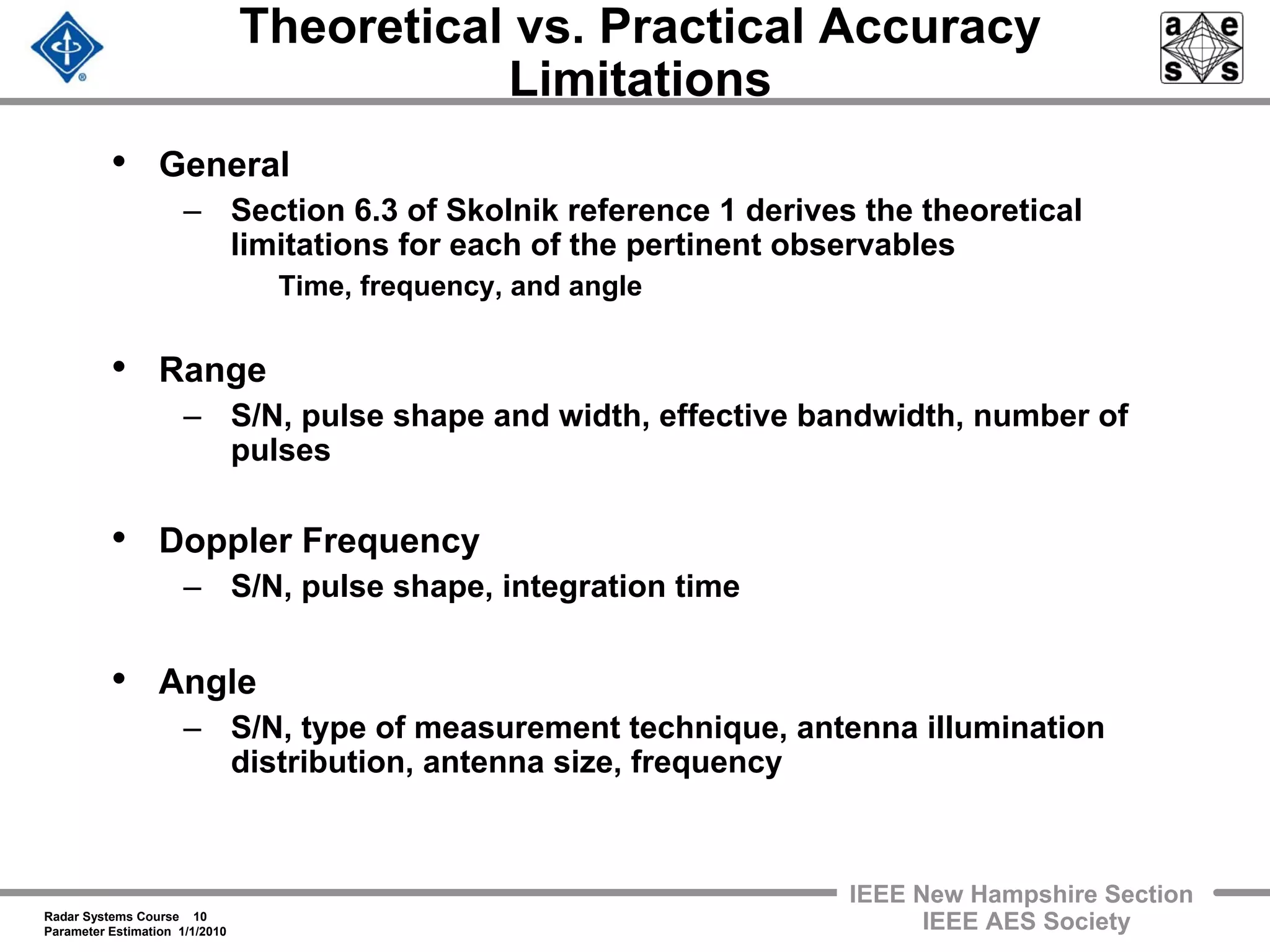Radar Systems Course 10
Parameter Estimation 1/1/2010
IEEE New Hampshire Section
IEEE AES Society
Theoretical vs. Practical Accuracy
Limitations
• General
– Section 6.3 of Skolnik reference 1 derives the theoretical
limitations for each of the pertinent observables
Time, frequency, and angle
• Range
– S/N, pulse shape and width, effective bandwidth, number of
pulses
• Doppler Frequency
– S/N, pulse shape, integration time
• Angle
– S/N, type of measurement technique, antenna illumination
distribution, antenna size, frequency
 
