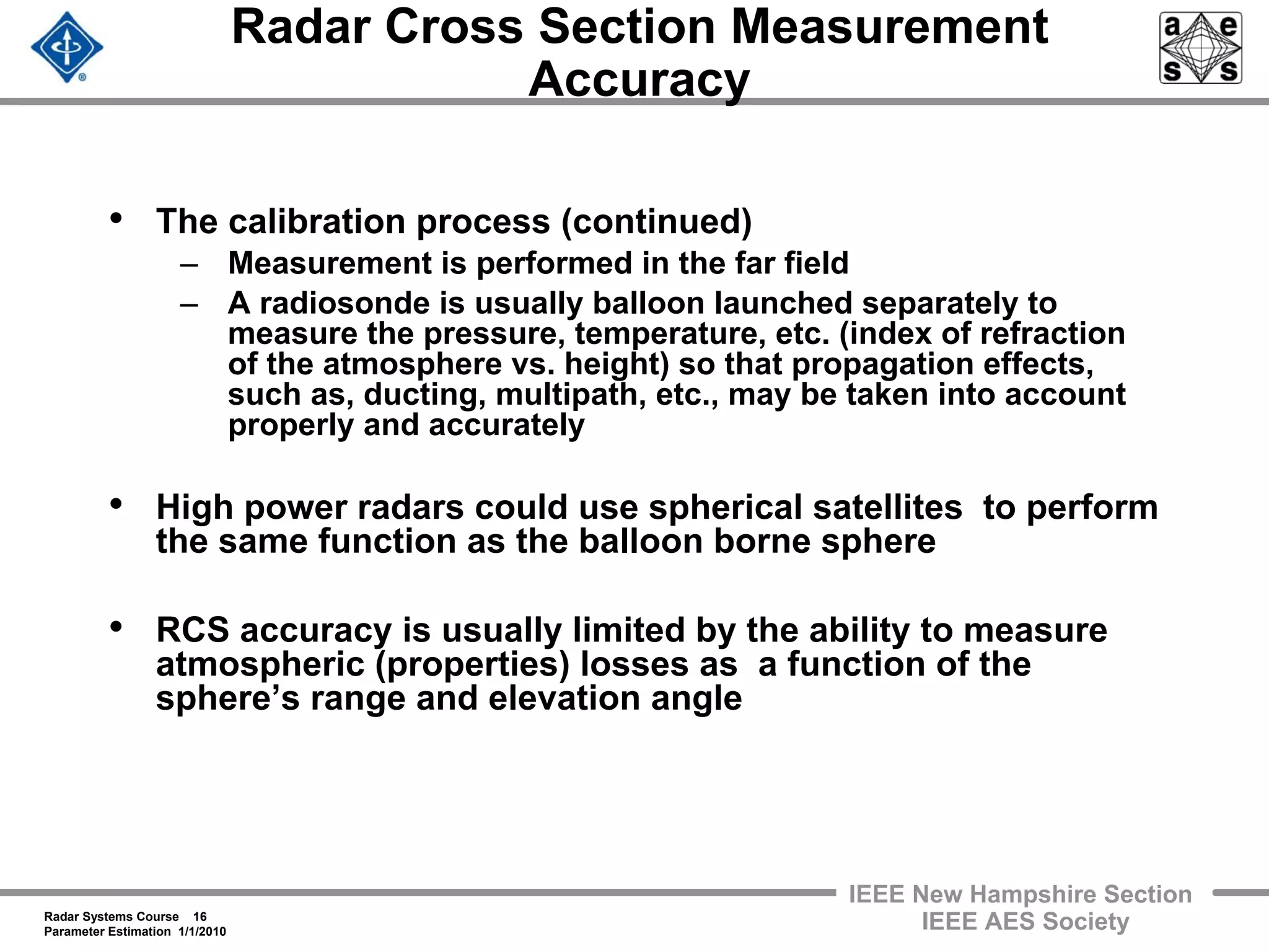 Radar Systems Course 16
Parameter Estimation 1/1/2010
IEEE New Hampshire Section
IEEE AES Society
Radar Cross Section Measurement
Accuracy
• The calibration process (continued)
– Measurement is performed in the far field
– A radiosonde is usually balloon launched separately to
measure the pressure, temperature, etc. (index of refraction
of the atmosphere vs. height) so that propagation effects,
such as, ducting, multipath, etc., may be taken into account
properly and accurately
• High power radars could use spherical satellites to perform
the same function as the balloon borne sphere
• RCS accuracy is usually limited by the ability to measure
atmospheric (properties) losses as a function of the
sphere’s range and elevation angle
 