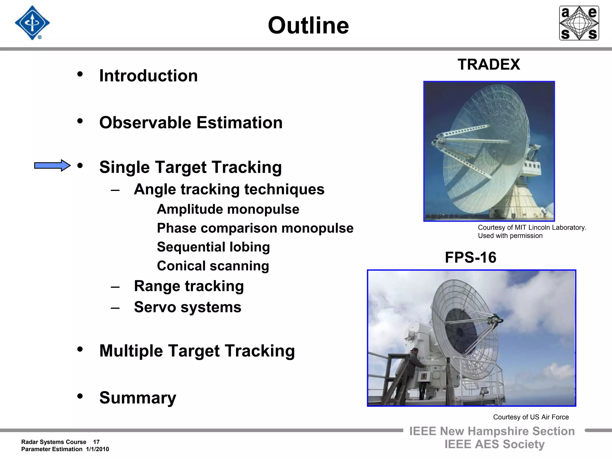 Radar Systems Course 17
Parameter Estimation 1/1/2010
IEEE New Hampshire Section
IEEE AES Society
Outline
• Introduction
• Observable Estimation
• Single Target Tracking
– Angle tracking techniques
Amplitude monopulse
Phase comparison monopulse
Sequential lobing
Conical scanning
– Range tracking
– Servo systems
• Multiple Target Tracking
• Summary
Courtesy of MIT Lincoln Laboratory.
Used with permission
TRADEX
FPS-16
Courtesy of US Air Force
 