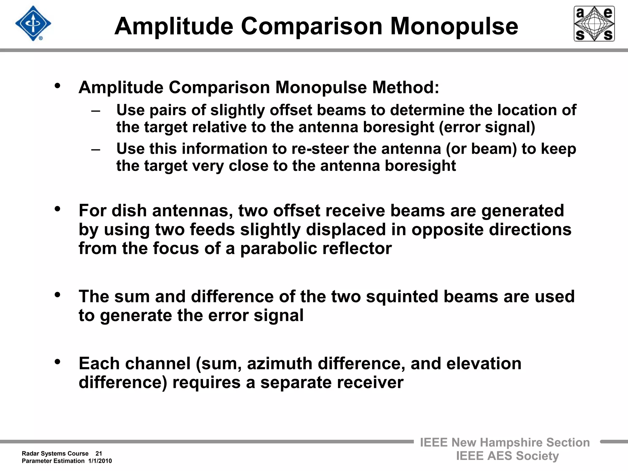 Radar Systems Course 21
Parameter Estimation 1/1/2010
IEEE New Hampshire Section
IEEE AES Society
Amplitude Comparison Monopulse
• Amplitude Comparison Monopulse Method:
– Use pairs of slightly offset beams to determine the location of
the target relative to the antenna boresight (error signal)
– Use this information to re-steer the antenna (or beam) to keep
the target very close to the antenna boresight
• For dish antennas, two offset receive beams are generated
by using two feeds slightly displaced in opposite directions
from the focus of a parabolic reflector
• The sum and difference of the two squinted beams are used
to generate the error signal
• Each channel (sum, azimuth difference, and elevation
difference) requires a separate receiver
 
