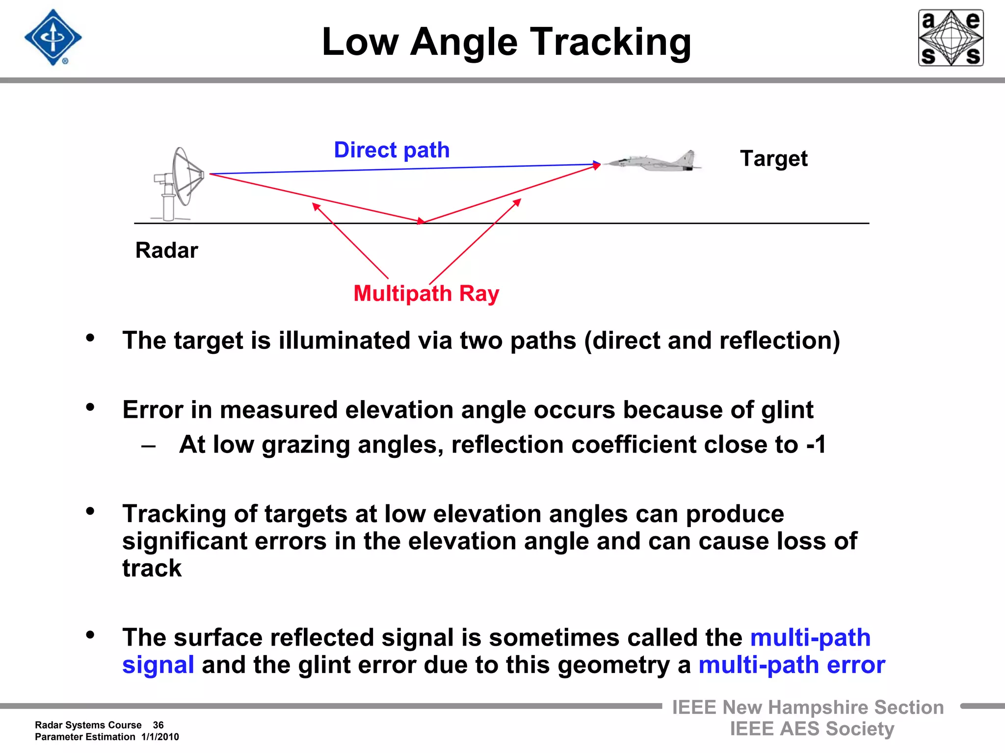 Radar Systems Course 36
Parameter Estimation 1/1/2010
IEEE New Hampshire Section
IEEE AES Society
Low Angle Tracking
• The target is illuminated via two paths (direct and reflection)
• Error in measured elevation angle occurs because of glint
– At low grazing angles, reflection coefficient close to -1
• Tracking of targets at low elevation angles can produce
significant errors in the elevation angle and can cause loss of
track
• The surface reflected signal is sometimes called the multi-path
signal and the glint error due to this geometry a multi-path error
Radar
Direct path
Multipath Ray
Target
 
