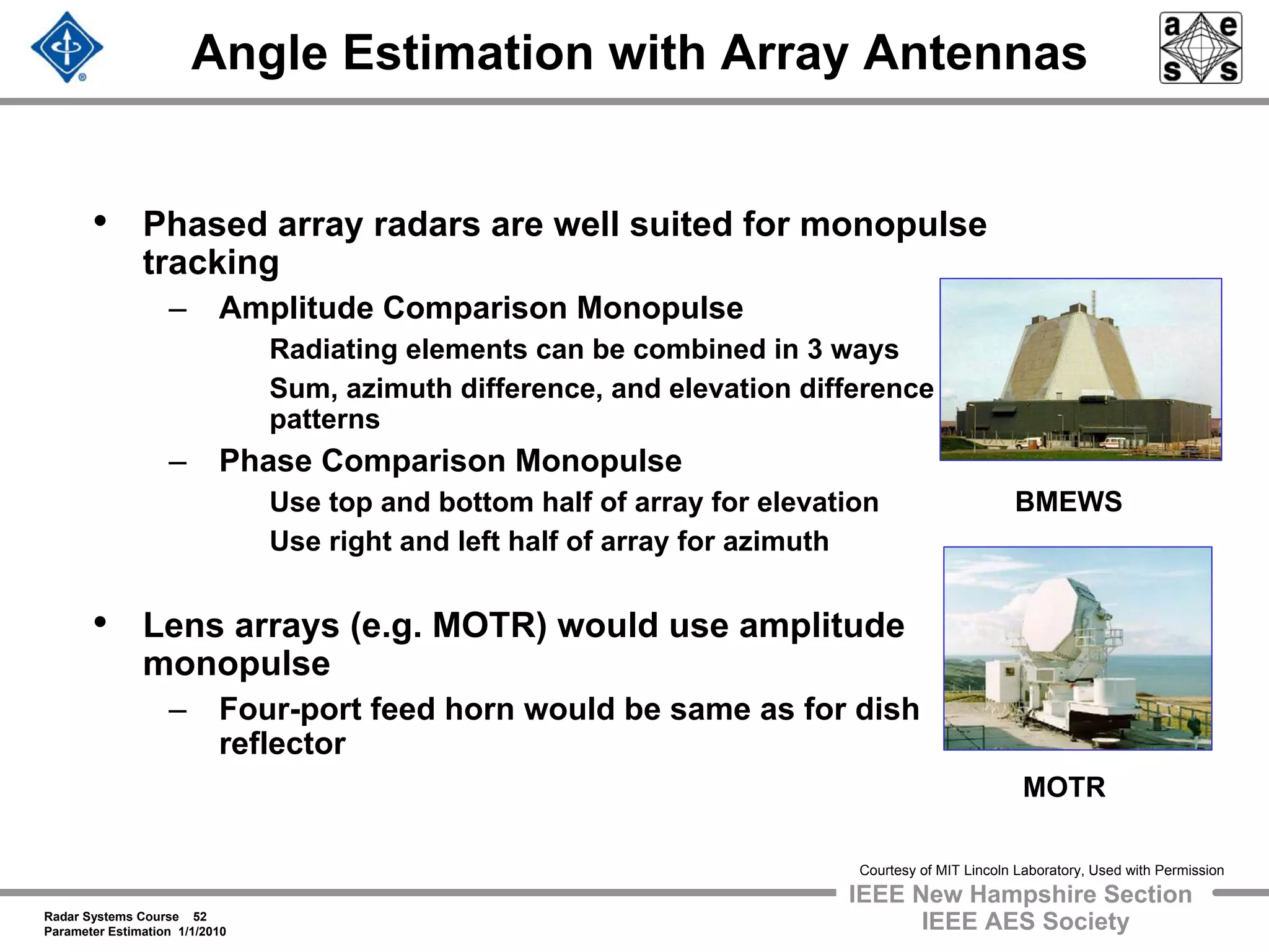Radar Systems Course 52
Parameter Estimation 1/1/2010
IEEE New Hampshire Section
IEEE AES Society
Angle Estimation with Array Antennas
• Phased array radars are well suited for monopulse
tracking
– Amplitude Comparison Monopulse
Radiating elements can be combined in 3 ways
Sum, azimuth difference, and elevation difference
patterns
– Phase Comparison Monopulse
Use top and bottom half of array for elevation
Use right and left half of array for azimuth
• Lens arrays (e.g. MOTR) would use amplitude
monopulse
– Four-port feed horn would be same as for dish
reflector
MOTR
BMEWS
Courtesy of MIT Lincoln Laboratory, Used with Permission
 