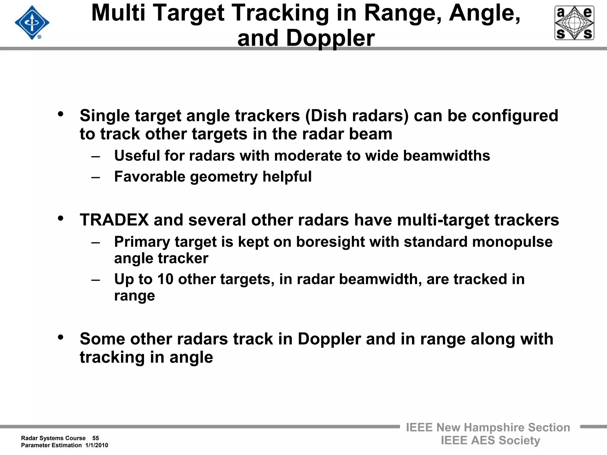 Radar Systems Course 55
Parameter Estimation 1/1/2010
IEEE New Hampshire Section
IEEE AES Society
Multi Target Tracking in Range, Angle,
and Doppler
• Single target angle trackers (Dish radars) can be configured
to track other targets in the radar beam
– Useful for radars with moderate to wide beamwidths
– Favorable geometry helpful
• TRADEX and several other radars have multi-target trackers
– Primary target is kept on boresight with standard monopulse
angle tracker
– Up to 10 other targets, in radar beamwidth, are tracked in
range
• Some other radars track in Doppler and in range along with
tracking in angle
 