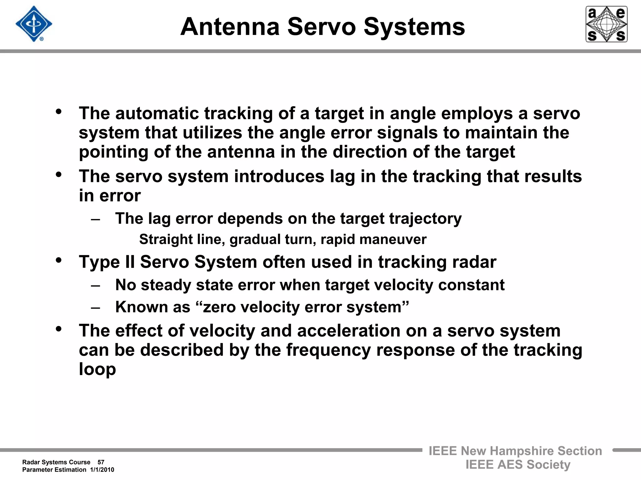 Radar Systems Course 57
Parameter Estimation 1/1/2010
IEEE New Hampshire Section
IEEE AES Society
Antenna Servo Systems
• The automatic tracking of a target in angle employs a servo
system that utilizes the angle error signals to maintain the
pointing of the antenna in the direction of the target
• The servo system introduces lag in the tracking that results
in error
– The lag error depends on the target trajectory
Straight line, gradual turn, rapid maneuver
• Type II Servo System often used in tracking radar
– No steady state error when target velocity constant
– Known as “zero velocity error system”
• The effect of velocity and acceleration on a servo system
can be described by the frequency response of the tracking
loop
 