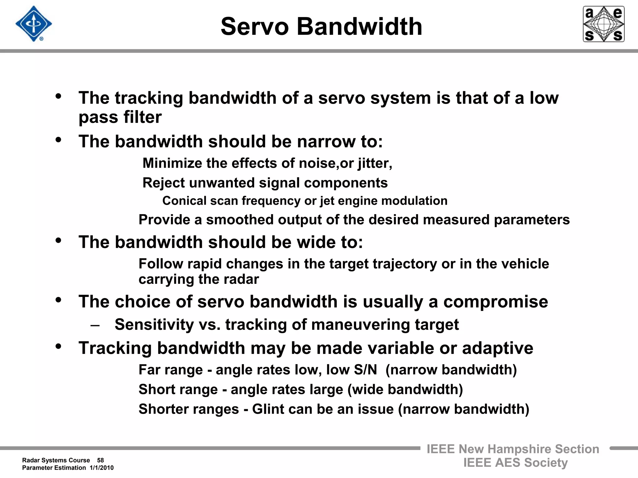 Radar Systems Course 58
Parameter Estimation 1/1/2010
IEEE New Hampshire Section
IEEE AES Society
Servo Bandwidth
• The tracking bandwidth of a servo system is that of a low
pass filter
• The bandwidth should be narrow to:
Minimize the effects of noise,or jitter,
Reject unwanted signal components
Conical scan frequency or jet engine modulation
Provide a smoothed output of the desired measured parameters
• The bandwidth should be wide to:
Follow rapid changes in the target trajectory or in the vehicle
carrying the radar
• The choice of servo bandwidth is usually a compromise
– Sensitivity vs. tracking of maneuvering target
• Tracking bandwidth may be made variable or adaptive
Far range - angle rates low, low S/N (narrow bandwidth)
Short range - angle rates large (wide bandwidth)
Shorter ranges - Glint can be an issue (narrow bandwidth)
 