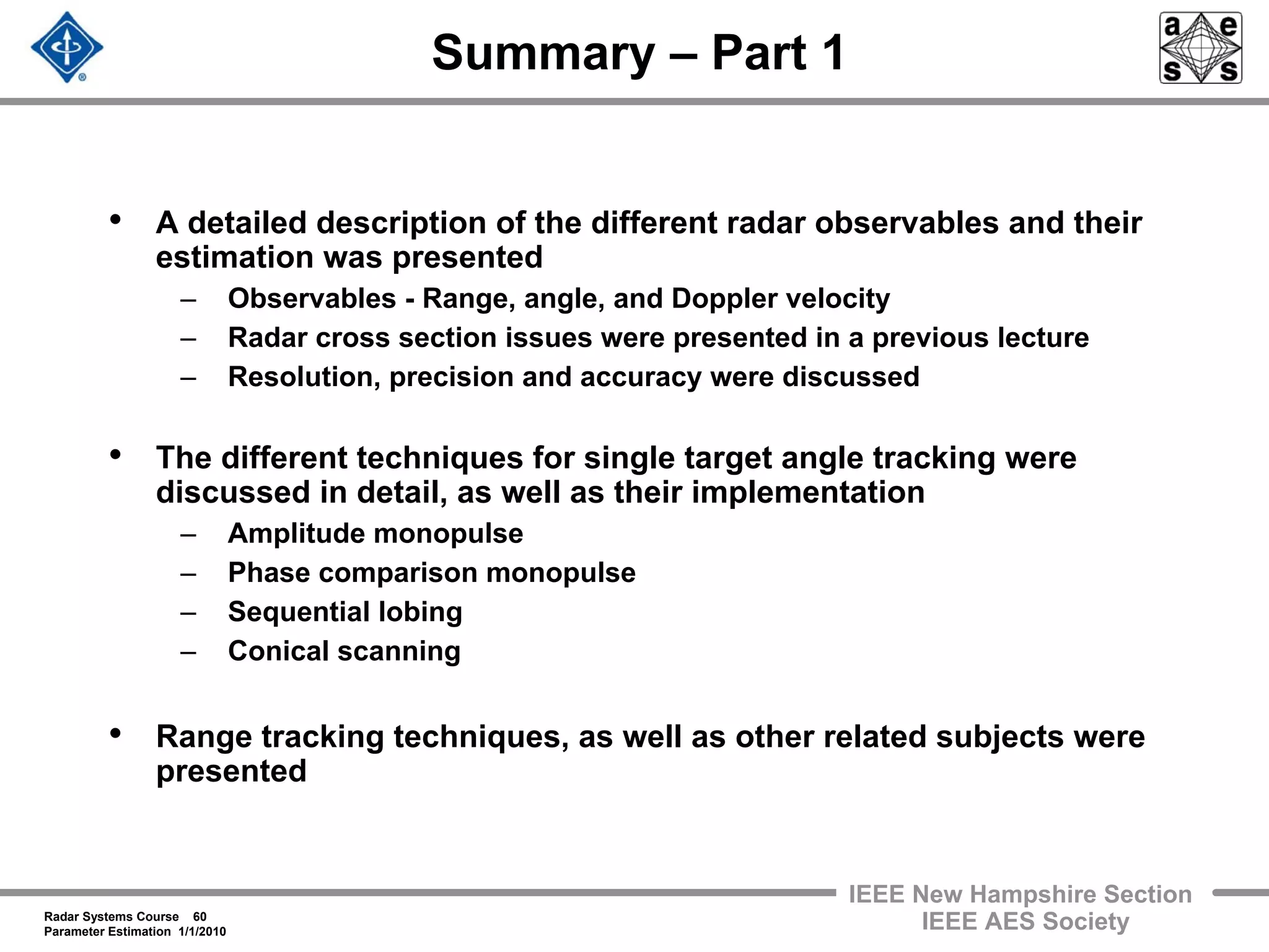 Radar Systems Course 60
Parameter Estimation 1/1/2010
IEEE New Hampshire Section
IEEE AES Society
Summary – Part 1
• A detailed description of the different radar observables and their
estimation was presented
– Observables - Range, angle, and Doppler velocity
– Radar cross section issues were presented in a previous lecture
– Resolution, precision and accuracy were discussed
• The different techniques for single target angle tracking were
discussed in detail, as well as their implementation
– Amplitude monopulse
– Phase comparison monopulse
– Sequential lobing
– Conical scanning
• Range tracking techniques, as well as other related subjects were
presented
 