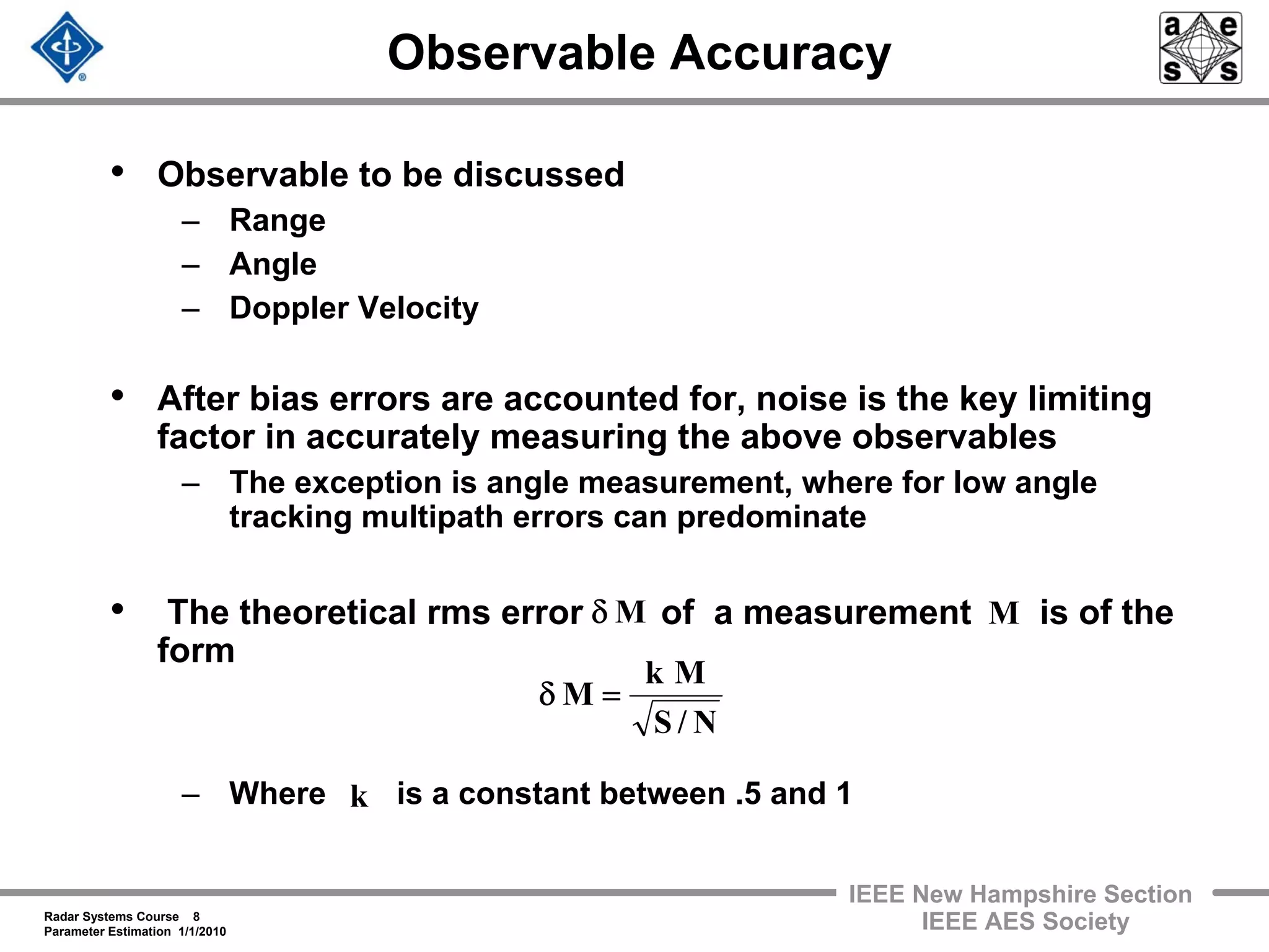Radar Systems Course 8
Parameter Estimation 1/1/2010
IEEE New Hampshire Section
IEEE AES Society
Observable Accuracy
• Observable to be discussed
– Range
– Angle
– Doppler Velocity
• After bias errors are accounted for, noise is the key limiting
factor in accurately measuring the above observables
– The exception is angle measurement, where for low angle
tracking multipath errors can predominate
• The theoretical rms error of a measurement is of the
form
– Where is a constant between .5 and 1
Mδ M
N/S
Mk
M =δ
k
 