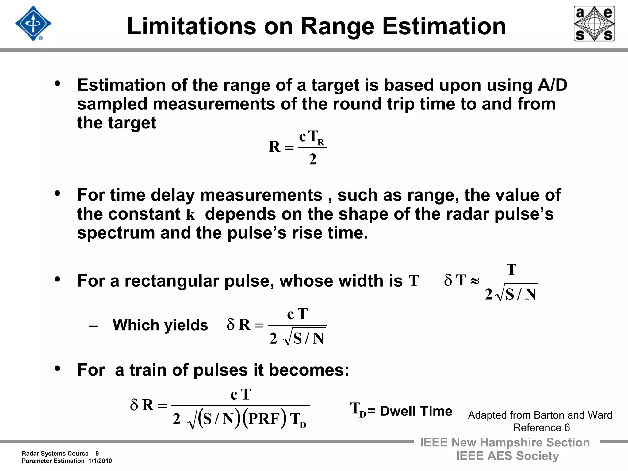 Radar Systems Course 9
Parameter Estimation 1/1/2010
IEEE New Hampshire Section
IEEE AES Society
Limitations on Range Estimation
• Estimation of the range of a target is based upon using A/D
sampled measurements of the round trip time to and from
the target
• For time delay measurements , such as range, the value of
the constant depends on the shape of the radar pulse’s
spectrum and the pulse’s rise time.
• For a rectangular pulse, whose width is
– Which yields
• For a train of pulses it becomes:
2
Tc
R R
=
k
N/S2
T
T ≈δT
N/S2
Tc
R =δ
Adapted from Barton and Ward
Reference 6
( )( ) DTPRFN/S2
Tc
R =δ DT = Dwell Time
 