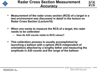 Radar Systems Course 15
Parameter Estimation 1/1/2010
IEEE New Hampshire Section
IEEE AES Society
Radar Cross Section Measurement
Accuracy
• Measurement of the radar cross section (RCS) of a target in a
test environment was discussed in detail in the lecture on
Radar Cross Section (Lecture10)
• When one wants to measure the RCS of a target, the radar
needs to be calibrated
– How do A/D counts relate to RCS values?
• This calibration process is usually accomplished by
launching a balloon with a sphere (RCS independent of
orientation) attached by a lengthy tether and measuring the
amplitude in A/D counts and the range of the balloon
 