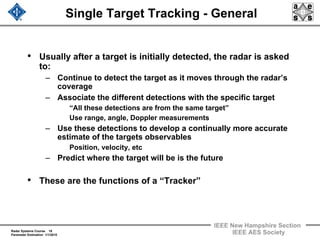 Radar Systems Course 18
Parameter Estimation 1/1/2010
IEEE New Hampshire Section
IEEE AES Society
Single Target Tracking - General
• Usually after a target is initially detected, the radar is asked
to:
– Continue to detect the target as it moves through the radar’s
coverage
– Associate the different detections with the specific target
“All these detections are from the same target”
Use range, angle, Doppler measurements
– Use these detections to develop a continually more accurate
estimate of the targets observables
Position, velocity, etc
– Predict where the target will be is the future
• These are the functions of a “Tracker”
 