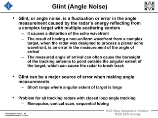 Radar Systems Course 35
Parameter Estimation 1/1/2010
IEEE New Hampshire Section
IEEE AES Society
Glint (Angle Noise)
• Glint, or angle noise, is a fluctuation or error in the angle
measurement caused by the radar’s energy reflecting from
a complex target with multiple scattering centers
– It causes a distortion of the echo wavefront
– The result of having a non-uniform wavefront from a complex
target, when the radar was designed to process a planar echo
wavefront, is an error in the measurement of the angle of
arrival
– The measured angle of arrival can often cause the boresight
of the tracking antenna to point outside the angular extent of
the target, which can cause the radar to break track
• Glint can be a major source of error when making angle
measurements
– Short range where angular extent of target is large
• Problem for all tracking radars with closed loop angle tracking
– Monopulse, conical scan, sequential lobing
 