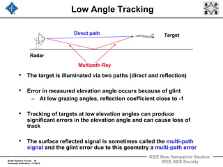 Radar Systems Course 36
Parameter Estimation 1/1/2010
IEEE New Hampshire Section
IEEE AES Society
Low Angle Tracking
• The target is illuminated via two paths (direct and reflection)
• Error in measured elevation angle occurs because of glint
– At low grazing angles, reflection coefficient close to -1
• Tracking of targets at low elevation angles can produce
significant errors in the elevation angle and can cause loss of
track
• The surface reflected signal is sometimes called the multi-path
signal and the glint error due to this geometry a multi-path error
Radar
Direct path
Multipath Ray
Target
 