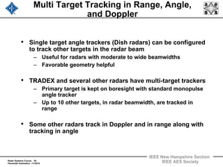 Radar Systems Course 55
Parameter Estimation 1/1/2010
IEEE New Hampshire Section
IEEE AES Society
Multi Target Tracking in Range, Angle,
and Doppler
• Single target angle trackers (Dish radars) can be configured
to track other targets in the radar beam
– Useful for radars with moderate to wide beamwidths
– Favorable geometry helpful
• TRADEX and several other radars have multi-target trackers
– Primary target is kept on boresight with standard monopulse
angle tracker
– Up to 10 other targets, in radar beamwidth, are tracked in
range
• Some other radars track in Doppler and in range along with
tracking in angle
 