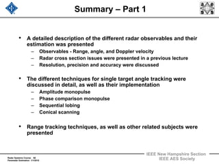 Radar Systems Course 60
Parameter Estimation 1/1/2010
IEEE New Hampshire Section
IEEE AES Society
Summary – Part 1
• A detailed description of the different radar observables and their
estimation was presented
– Observables - Range, angle, and Doppler velocity
– Radar cross section issues were presented in a previous lecture
– Resolution, precision and accuracy were discussed
• The different techniques for single target angle tracking were
discussed in detail, as well as their implementation
– Amplitude monopulse
– Phase comparison monopulse
– Sequential lobing
– Conical scanning
• Range tracking techniques, as well as other related subjects were
presented
 