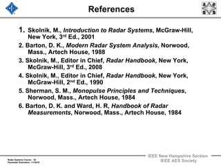 Radar Systems Course 62
Parameter Estimation 1/1/2010
IEEE New Hampshire Section
IEEE AES Society
References
1. Skolnik, M., Introduction to Radar Systems, McGraw-Hill,
New York, 3rd Ed., 2001
2. Barton, D. K., Modern Radar System Analysis, Norwood,
Mass., Artech House, 1988
3. Skolnik, M., Editor in Chief, Radar Handbook, New York,
McGraw-Hill, 3rd Ed., 2008
4. Skolnik, M., Editor in Chief, Radar Handbook, New York,
McGraw-Hill, 2nd Ed., 1990
5. Sherman, S. M., Monopulse Principles and Techniques,
Norwood, Mass., Artech House, 1984
6. Barton, D. K. and Ward, H. R, Handbook of Radar
Measurements, Norwood, Mass., Artech House, 1984
 