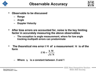 Radar Systems Course 8
Parameter Estimation 1/1/2010
IEEE New Hampshire Section
IEEE AES Society
Observable Accuracy
• Observable to be discussed
– Range
– Angle
– Doppler Velocity
• After bias errors are accounted for, noise is the key limiting
factor in accurately measuring the above observables
– The exception is angle measurement, where for low angle
tracking multipath errors can predominate
• The theoretical rms error of a measurement is of the
form
– Where is a constant between .5 and 1
Mδ M
N/S
Mk
M =δ
k
 