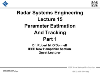 IEEE New Hampshire Section
Radar Systems Course 1
Parameter Estimation 1/1/2010 IEEE AES Society
Radar Systems Engineering
Lecture 15
Parameter Estimation
And Tracking
Part 1
Dr. Robert M. O’Donnell
IEEE New Hampshire Section
Guest Lecturer
 