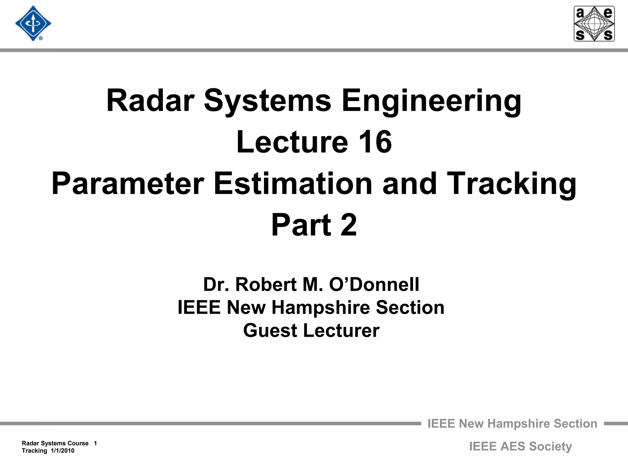 IEEE New Hampshire Section
Radar Systems Course 1
Tracking 1/1/2010 IEEE AES Society
Radar Systems Engineering
Lecture 16
Parameter Estimation and Tracking
Part 2
Dr. Robert M. O’Donnell
IEEE New Hampshire Section
Guest Lecturer
 