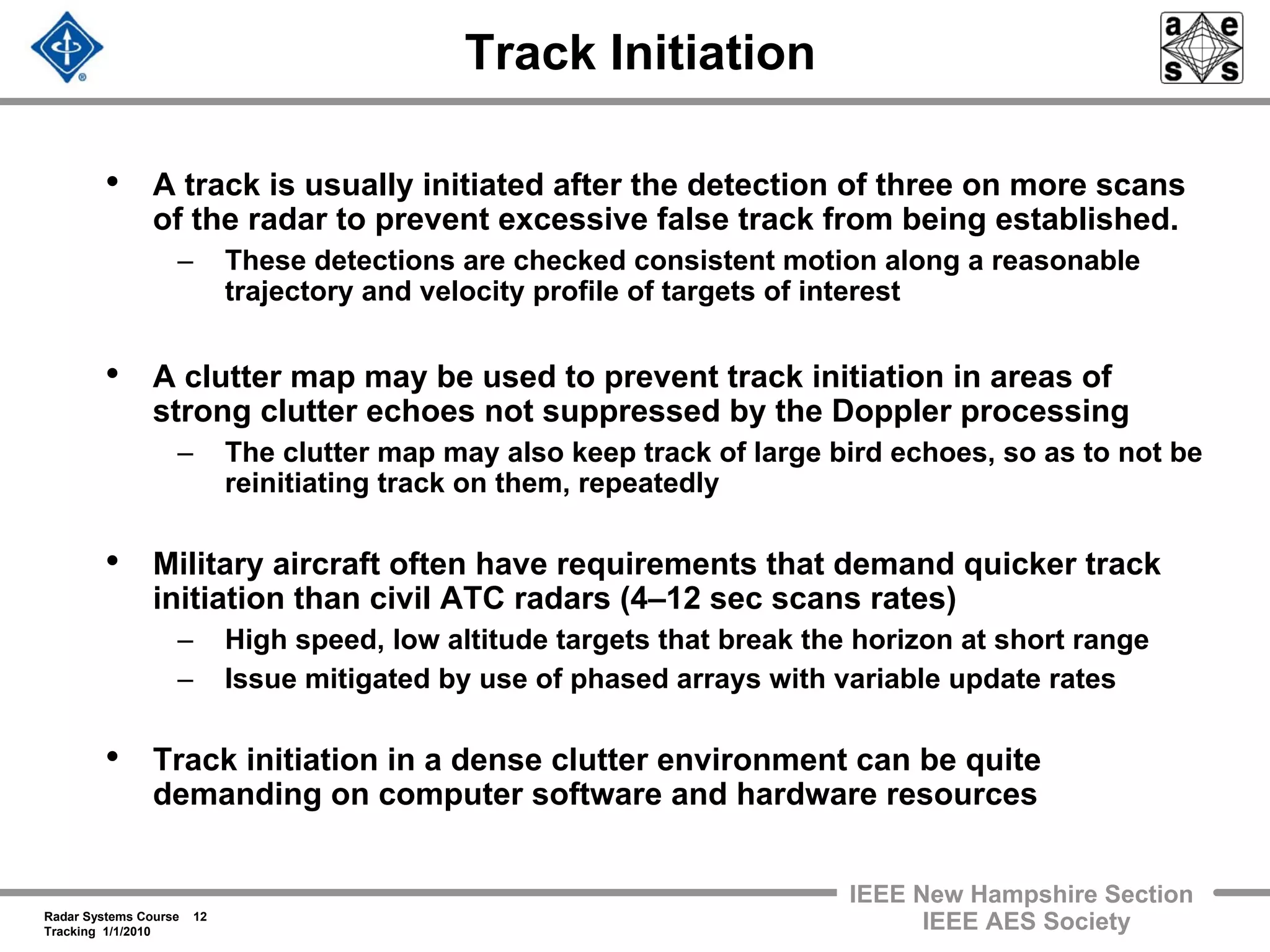 Radar Systems Course 12
Tracking 1/1/2010
IEEE New Hampshire Section
IEEE AES Society
Track Initiation
• A track is usually initiated after the detection of three on more scans
of the radar to prevent excessive false track from being established.
– These detections are checked consistent motion along a reasonable
trajectory and velocity profile of targets of interest
• A clutter map may be used to prevent track initiation in areas of
strong clutter echoes not suppressed by the Doppler processing
– The clutter map may also keep track of large bird echoes, so as to not be
reinitiating track on them, repeatedly
• Military aircraft often have requirements that demand quicker track
initiation than civil ATC radars (4–12 sec scans rates)
– High speed, low altitude targets that break the horizon at short range
– Issue mitigated by use of phased arrays with variable update rates
• Track initiation in a dense clutter environment can be quite
demanding on computer software and hardware resources
 