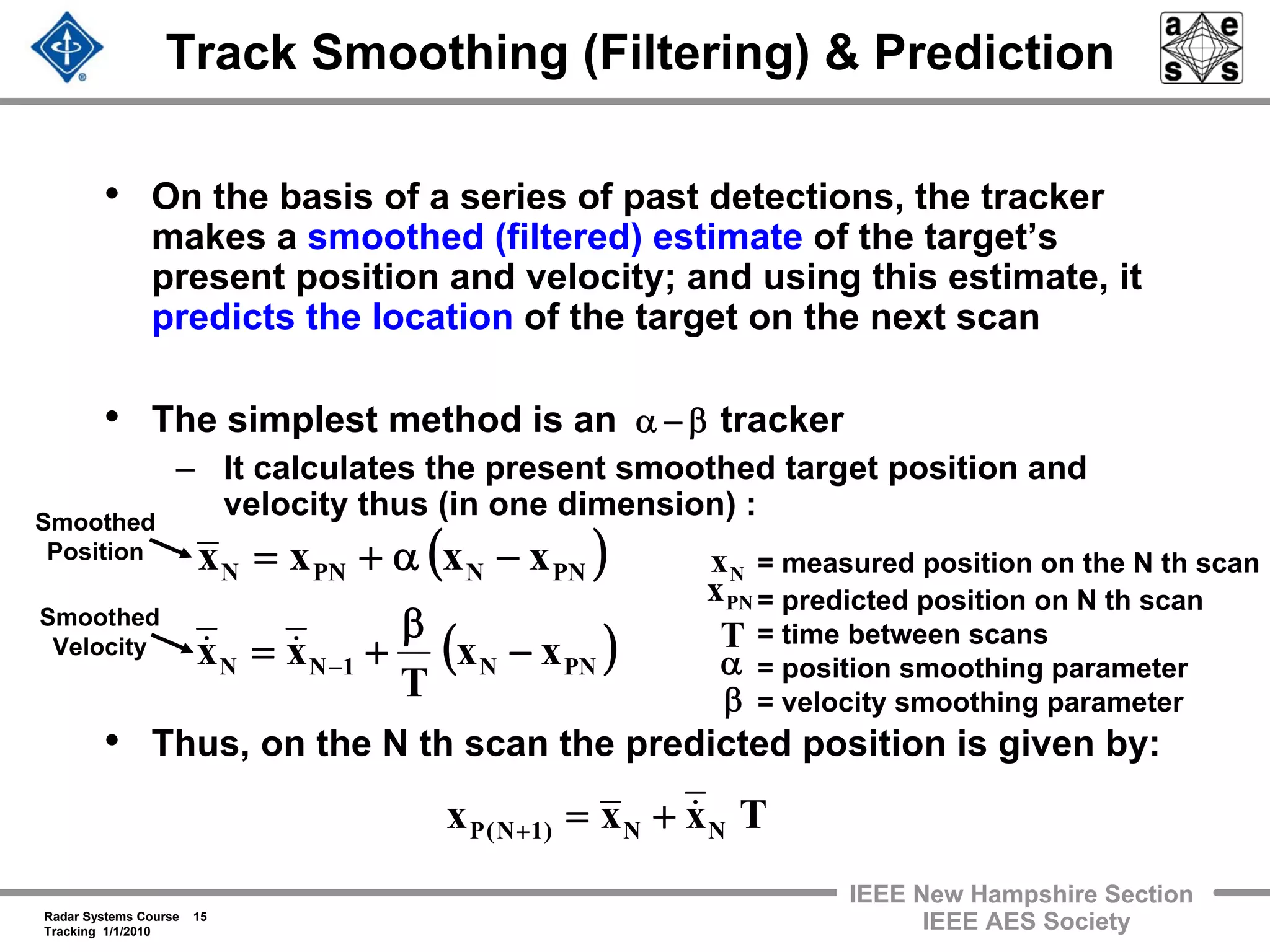 Radar Systems Course 15
Tracking 1/1/2010
IEEE New Hampshire Section
IEEE AES Society
• On the basis of a series of past detections, the tracker
makes a smoothed (filtered) estimate of the target’s
present position and velocity; and using this estimate, it
predicts the location of the target on the next scan
• The simplest method is an tracker
– It calculates the present smoothed target position and
velocity thus (in one dimension) :
• Thus, on the N th scan the predicted position is given by:
Track Smoothing (Filtering) & Prediction
β−α
( )PNNPNN xxxx −α+=
( )PNN1NN xx
T
xx −
β
+= −
&&
= measured position on the N th scan
= predicted position on N th scan
= time between scans
= position smoothing parameter
= velocity smoothing parameter
Nx
T
PNx
α
β
Txxx NN)1N(P
&+=+
Smoothed
Position
Smoothed
Velocity
 