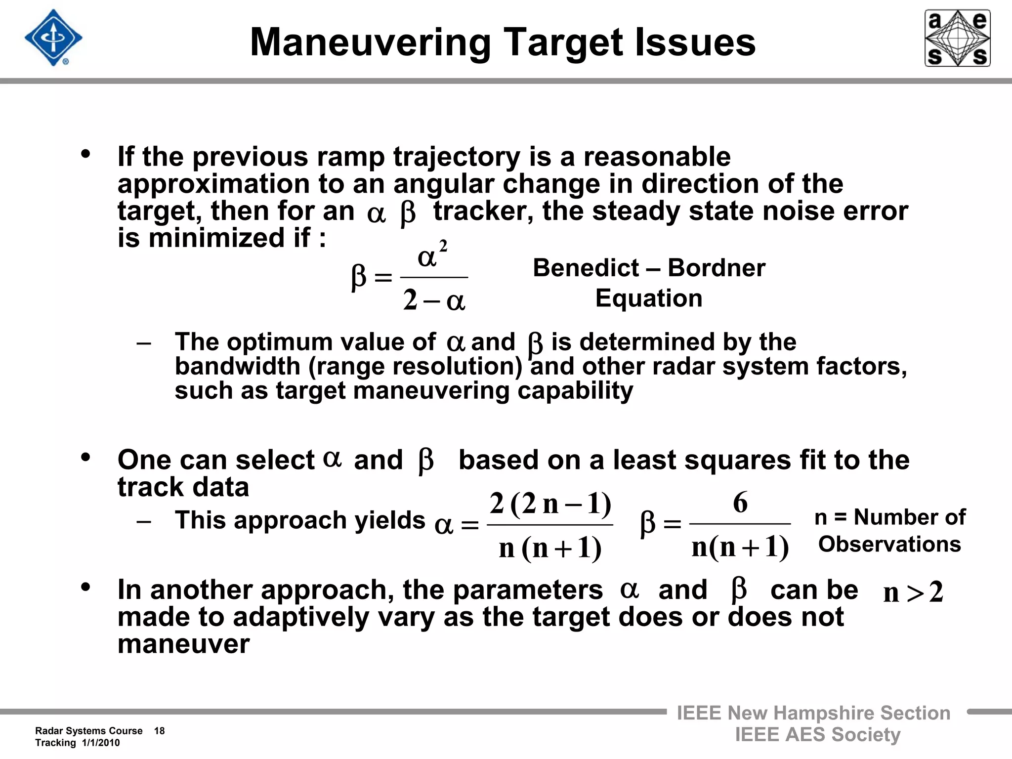 Radar Systems Course 18
Tracking 1/1/2010
IEEE New Hampshire Section
IEEE AES Society
Maneuvering Target Issues
• If the previous ramp trajectory is a reasonable
approximation to an angular change in direction of the
target, then for an tracker, the steady state noise error
is minimized if :
– The optimum value of and is determined by the
bandwidth (range resolution) and other radar system factors,
such as target maneuvering capability
• One can select and based on a least squares fit to the
track data
– This approach yields
• In another approach, the parameters and can be
made to adaptively vary as the target does or does not
maneuver
βα
α−
α
=β
2
2
Benedict – Bordner
Equation
)1n(n
6
+
=β
β
)1n(n
)1n2(2
+
−
=α
α
n = Number of
Observations
2n >
α β
α β
 