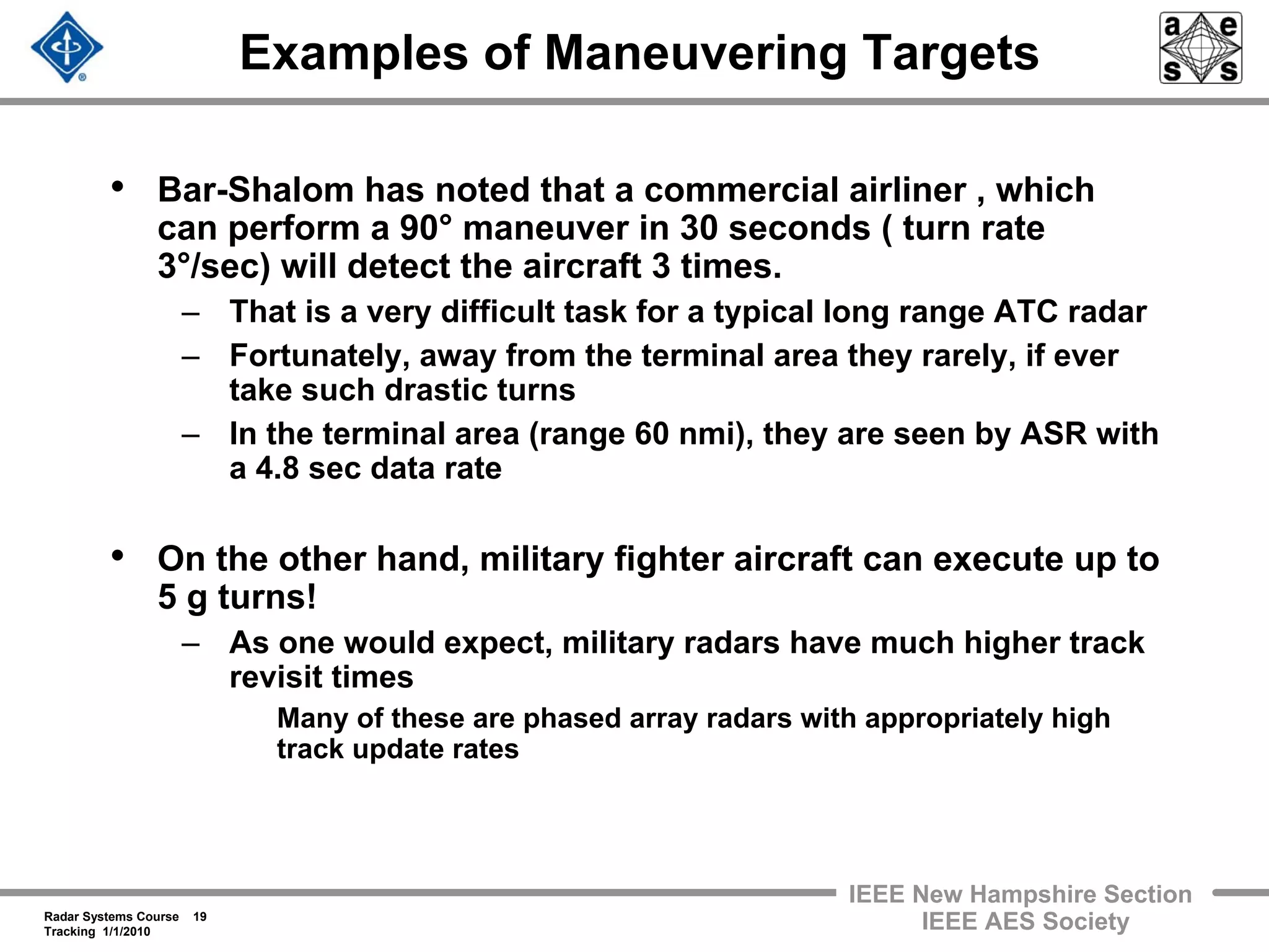 Radar Systems Course 19
Tracking 1/1/2010
IEEE New Hampshire Section
IEEE AES Society
Examples of Maneuvering Targets
• Bar-Shalom has noted that a commercial airliner , which
can perform a 90° maneuver in 30 seconds ( turn rate
3°/sec) will detect the aircraft 3 times.
– That is a very difficult task for a typical long range ATC radar
– Fortunately, away from the terminal area they rarely, if ever
take such drastic turns
– In the terminal area (range 60 nmi), they are seen by ASR with
a 4.8 sec data rate
• On the other hand, military fighter aircraft can execute up to
5 g turns!
– As one would expect, military radars have much higher track
revisit times
Many of these are phased array radars with appropriately high
track update rates
 