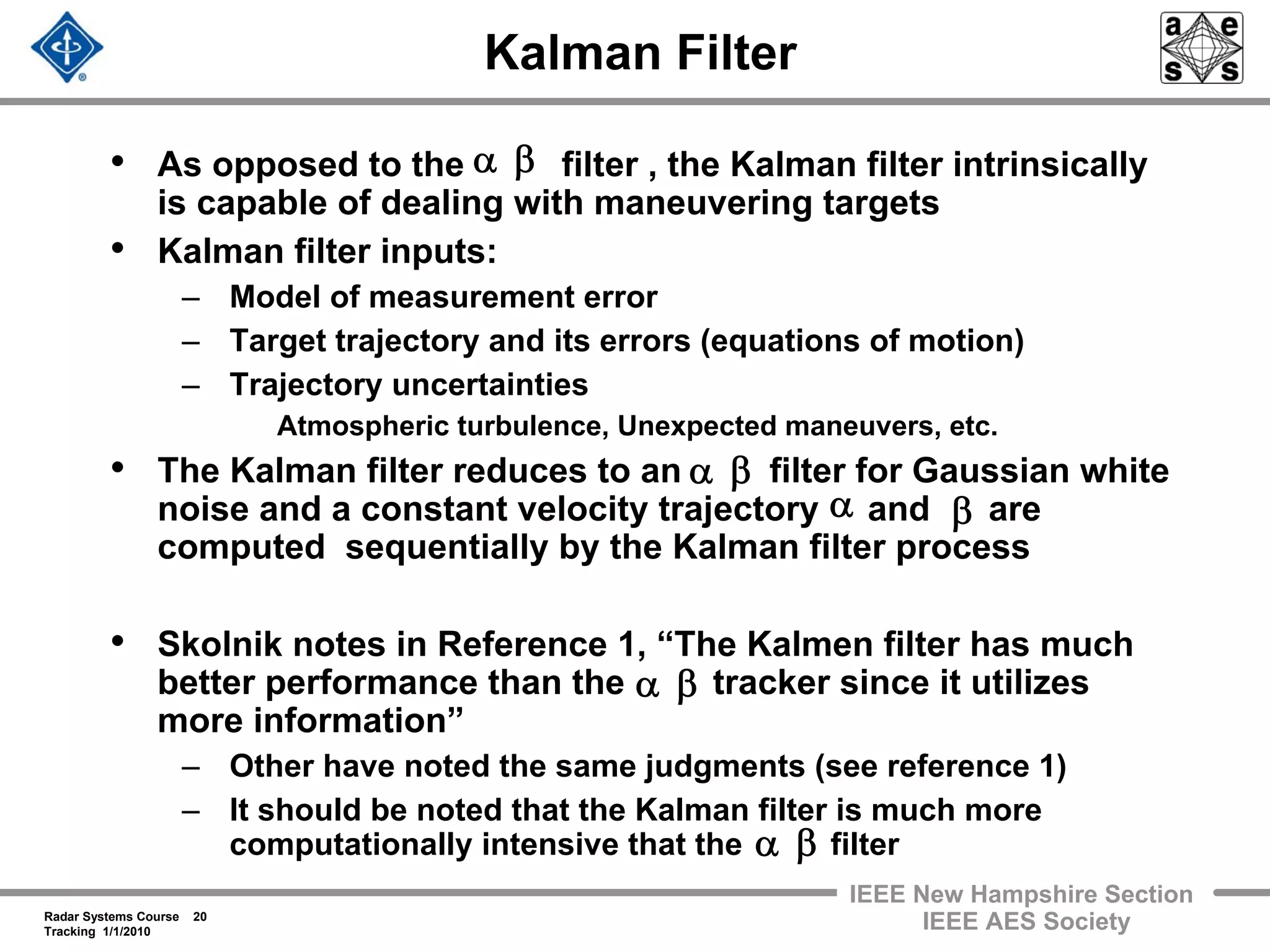 Radar Systems Course 20
Tracking 1/1/2010
IEEE New Hampshire Section
IEEE AES Society
Kalman Filter
• As opposed to the filter , the Kalman filter intrinsically
is capable of dealing with maneuvering targets
• Kalman filter inputs:
– Model of measurement error
– Target trajectory and its errors (equations of motion)
– Trajectory uncertainties
Atmospheric turbulence, Unexpected maneuvers, etc.
• The Kalman filter reduces to an filter for Gaussian white
noise and a constant velocity trajectory and are
computed sequentially by the Kalman filter process
• Skolnik notes in Reference 1, “The Kalmen filter has much
better performance than the tracker since it utilizes
more information”
– Other have noted the same judgments (see reference 1)
– It should be noted that the Kalman filter is much more
computationally intensive that the filter
βα
βα
α β
βα
βα
 