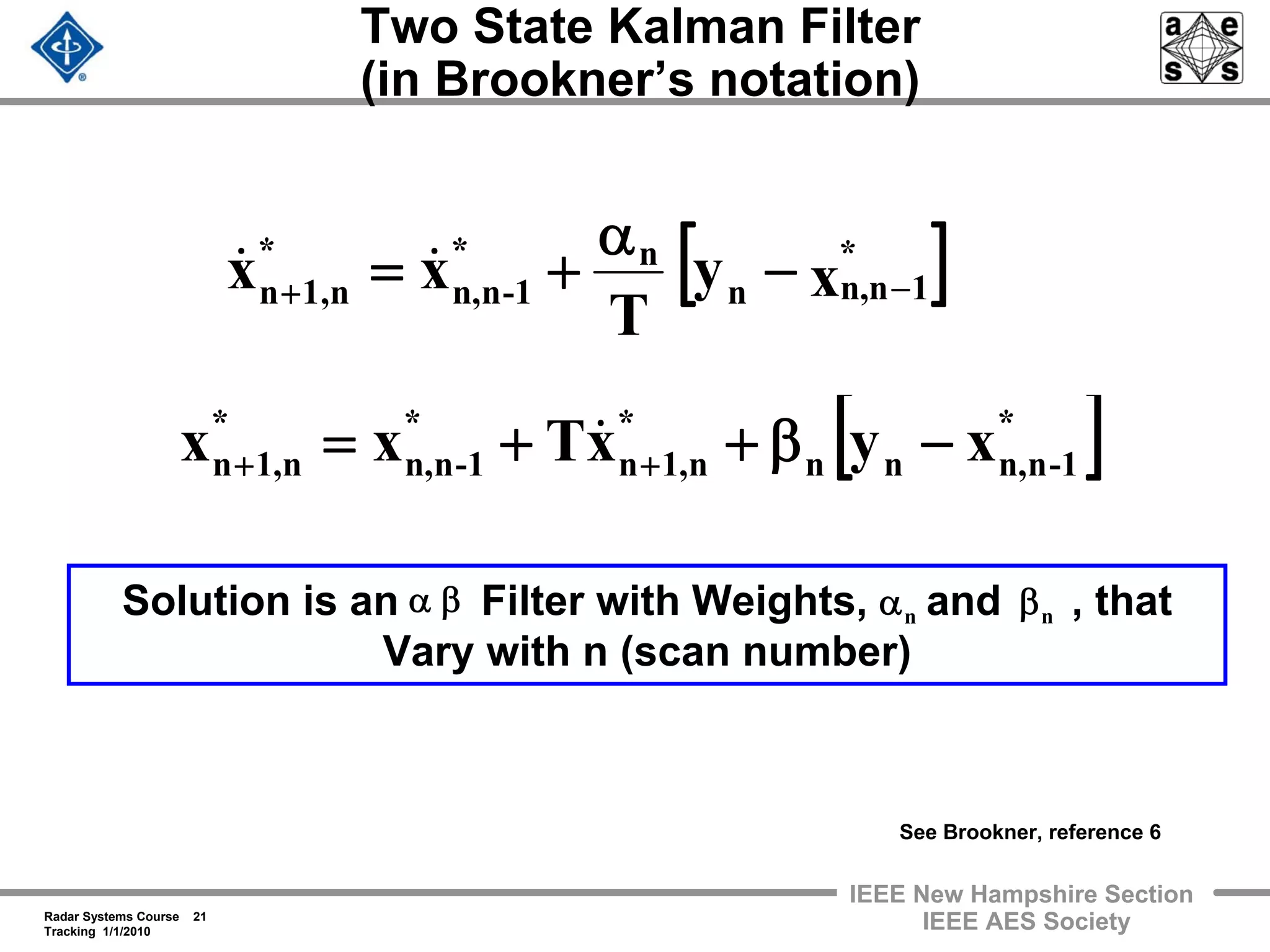 Radar Systems Course 21
Tracking 1/1/2010
IEEE New Hampshire Section
IEEE AES Society
Two State Kalman Filter
(in Brookner’s notation)
[ ]xy
T
xx *
1n,nn
n*
-1nn,
*
n,1n −+ −
α
+= &&
[ ]*
-1nn,nn
*
n1,n
*
-1nn,
*
n1,n xyxTxx −β++= ++
&
Solution is an Filter with Weights, and , that
Vary with n (scan number)
βα nβnα
See Brookner, reference 6
 