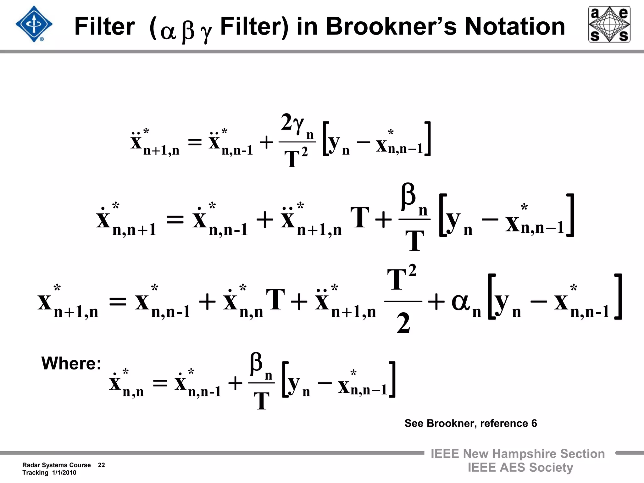 Radar Systems Course 22
Tracking 1/1/2010
IEEE New Hampshire Section
IEEE AES Society
Filter ( Filter) in Brookner’s Notation
[ ]xy
T
Txxx *
1n,nn
n*
n,1n
*
-1nn,
*
1n,n −++ −
β
++= &&&&
[ ]*
-1nn,nn
2
*
n,1n
*
nn,
*
-1nn,
*
n1,n xy
2
T
xTxxx −α+++= ++
&&&
[ ]xy
T
2
xx *
1n,nn2
n*
-1nn,
*
n,1n −+ −
γ
+= &&&&
Where:
[ ]xy
T
xx *
1n,nn
n*
-1nn,
*
n,n −−
β
+= &&
See Brookner, reference 6
γβα
 