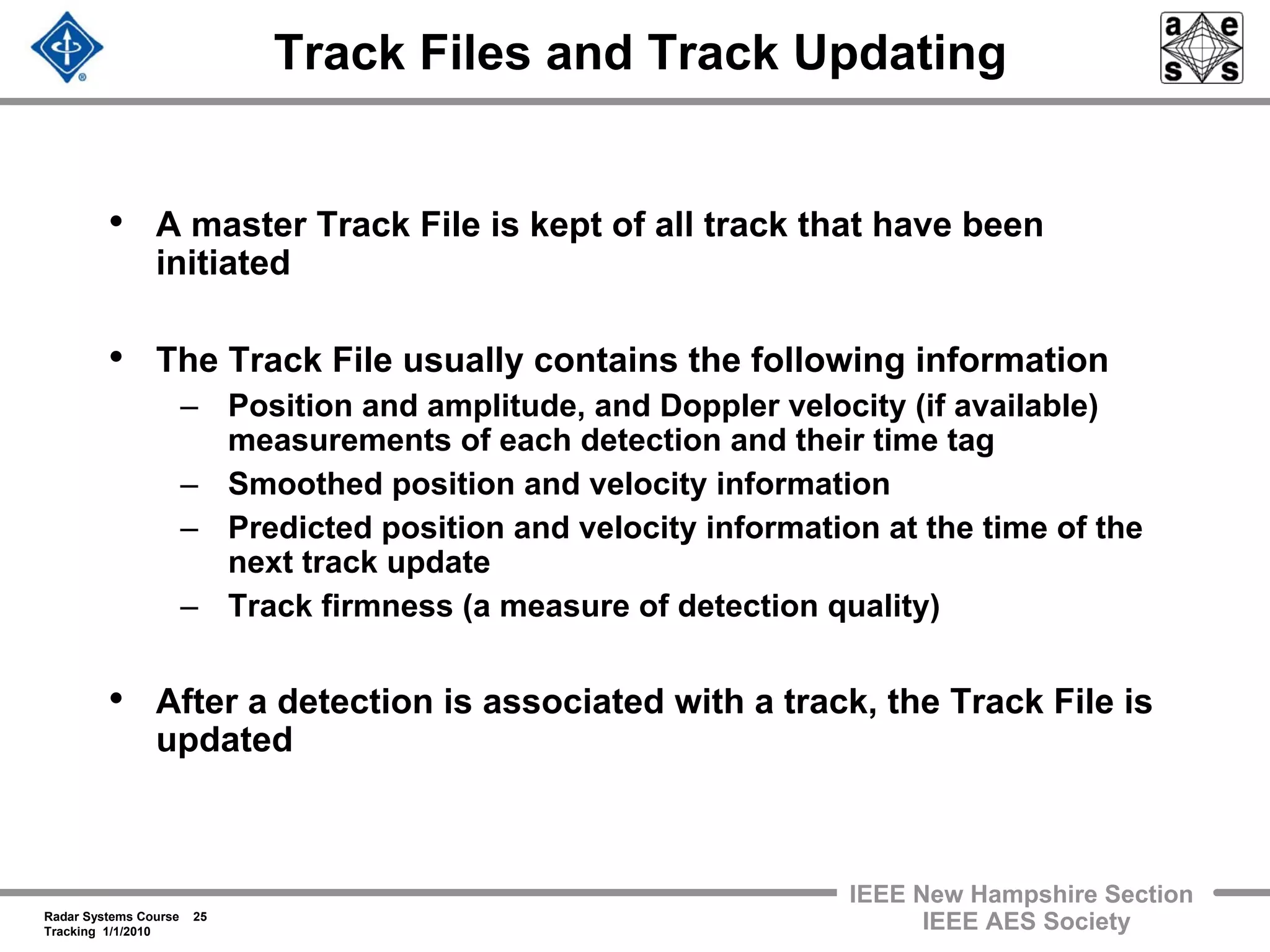Radar Systems Course 25
Tracking 1/1/2010
IEEE New Hampshire Section
IEEE AES Society
Track Files and Track Updating
• A master Track File is kept of all track that have been
initiated
• The Track File usually contains the following information
– Position and amplitude, and Doppler velocity (if available)
measurements of each detection and their time tag
– Smoothed position and velocity information
– Predicted position and velocity information at the time of the
next track update
– Track firmness (a measure of detection quality)
• After a detection is associated with a track, the Track File is
updated
 