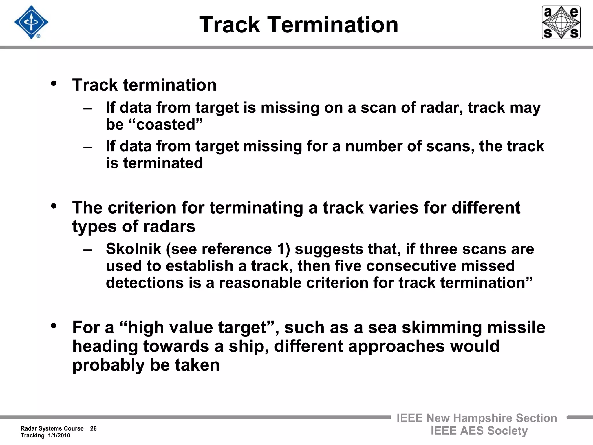 Radar Systems Course 26
Tracking 1/1/2010
IEEE New Hampshire Section
IEEE AES Society
Track Termination
• Track termination
– If data from target is missing on a scan of radar, track may
be “coasted”
– If data from target missing for a number of scans, the track
is terminated
• The criterion for terminating a track varies for different
types of radars
– Skolnik (see reference 1) suggests that, if three scans are
used to establish a track, then five consecutive missed
detections is a reasonable criterion for track termination”
• For a “high value target”, such as a sea skimming missile
heading towards a ship, different approaches would
probably be taken
 