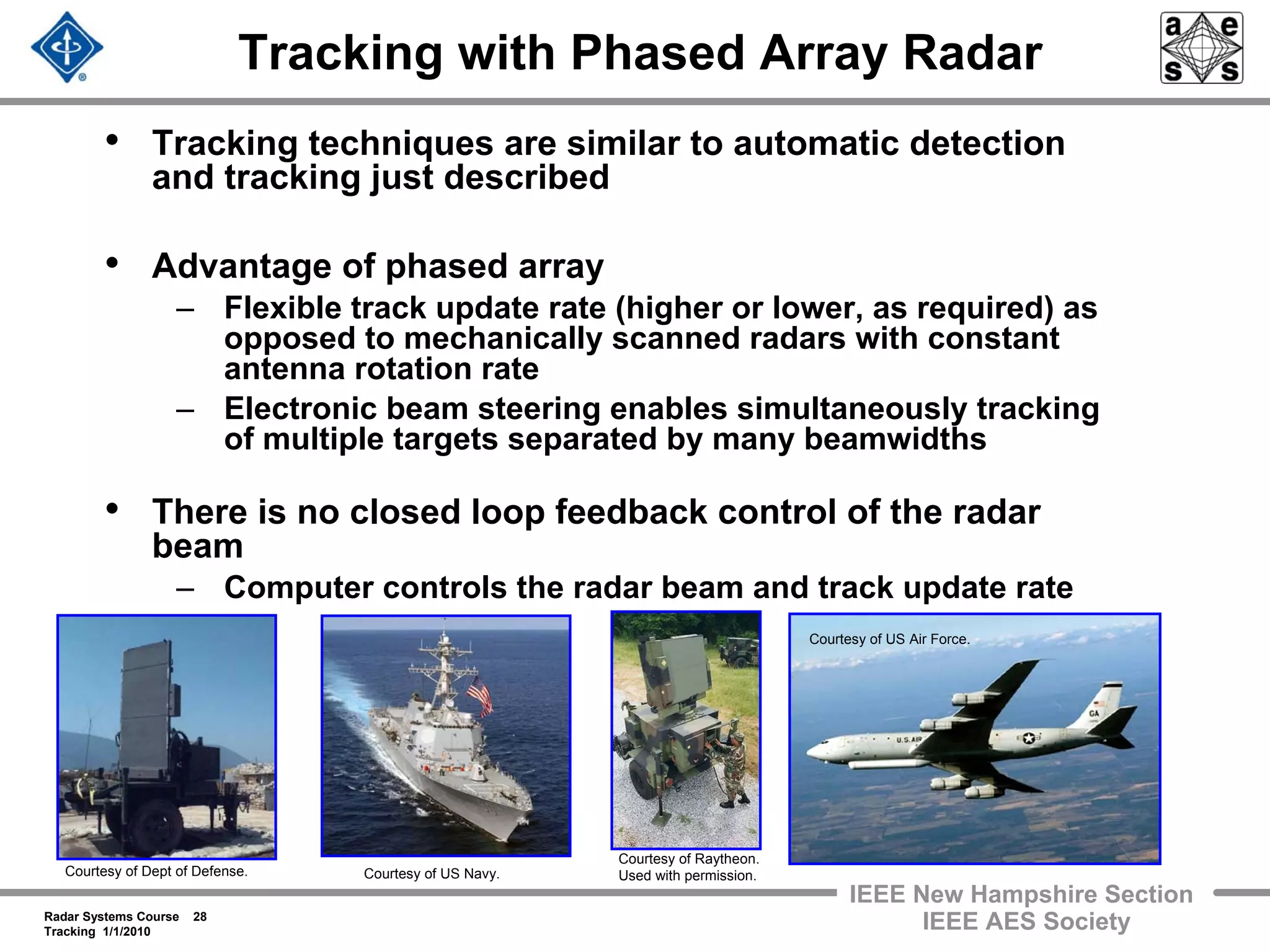 Radar Systems Course 28
Tracking 1/1/2010
IEEE New Hampshire Section
IEEE AES Society
Tracking with Phased Array Radar
• Tracking techniques are similar to automatic detection
and tracking just described
• Advantage of phased array
– Flexible track update rate (higher or lower, as required) as
opposed to mechanically scanned radars with constant
antenna rotation rate
– Electronic beam steering enables simultaneously tracking
of multiple targets separated by many beamwidths
• There is no closed loop feedback control of the radar
beam
– Computer controls the radar beam and track update rate
Courtesy of Dept of Defense. Courtesy of US Navy.
Courtesy of Raytheon.
Used with permission.
Courtesy of US Air Force.
 