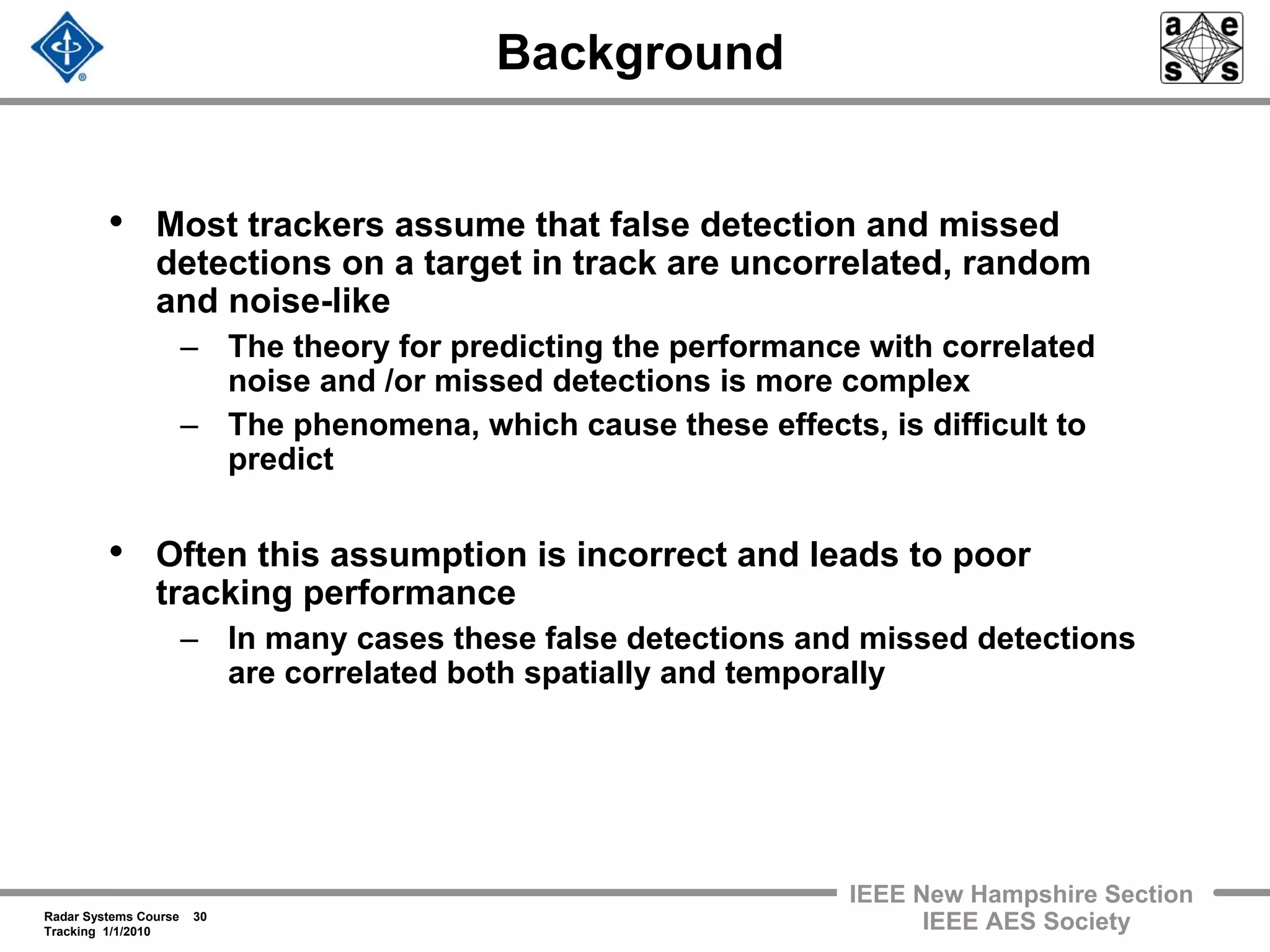 Radar Systems Course 30
Tracking 1/1/2010
IEEE New Hampshire Section
IEEE AES Society
Background
• Most trackers assume that false detection and missed
detections on a target in track are uncorrelated, random
and noise-like
– The theory for predicting the performance with correlated
noise and /or missed detections is more complex
– The phenomena, which cause these effects, is difficult to
predict
• Often this assumption is incorrect and leads to poor
tracking performance
– In many cases these false detections and missed detections
are correlated both spatially and temporally
 