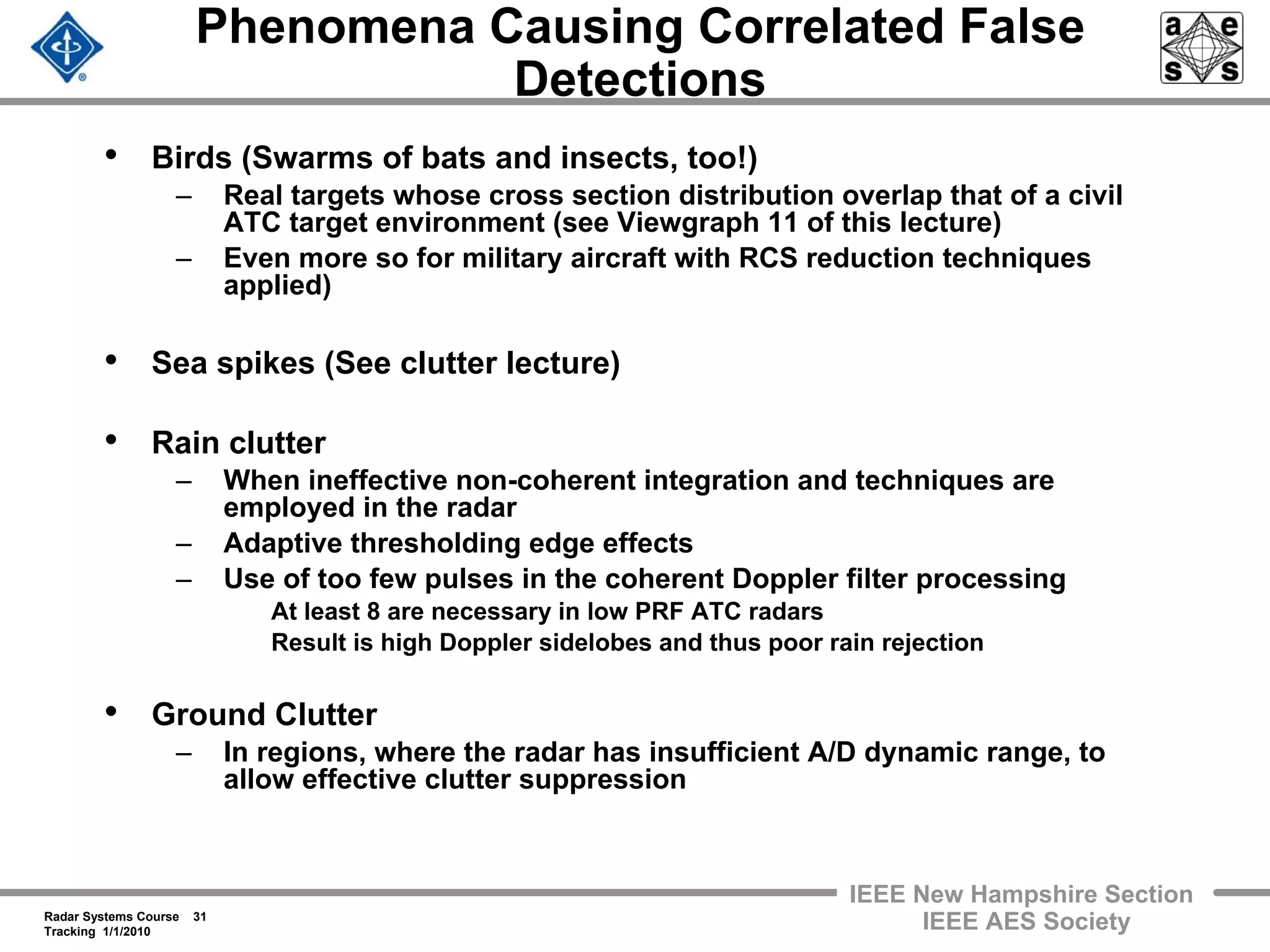 Radar Systems Course 31
Tracking 1/1/2010
IEEE New Hampshire Section
IEEE AES Society
Phenomena Causing Correlated False
Detections
• Birds (Swarms of bats and insects, too!)
– Real targets whose cross section distribution overlap that of a civil
ATC target environment (see Viewgraph 11 of this lecture)
– Even more so for military aircraft with RCS reduction techniques
applied)
• Sea spikes (See clutter lecture)
• Rain clutter
– When ineffective non-coherent integration and techniques are
employed in the radar
– Adaptive thresholding edge effects
– Use of too few pulses in the coherent Doppler filter processing
At least 8 are necessary in low PRF ATC radars
Result is high Doppler sidelobes and thus poor rain rejection
• Ground Clutter
– In regions, where the radar has insufficient A/D dynamic range, to
allow effective clutter suppression
 
