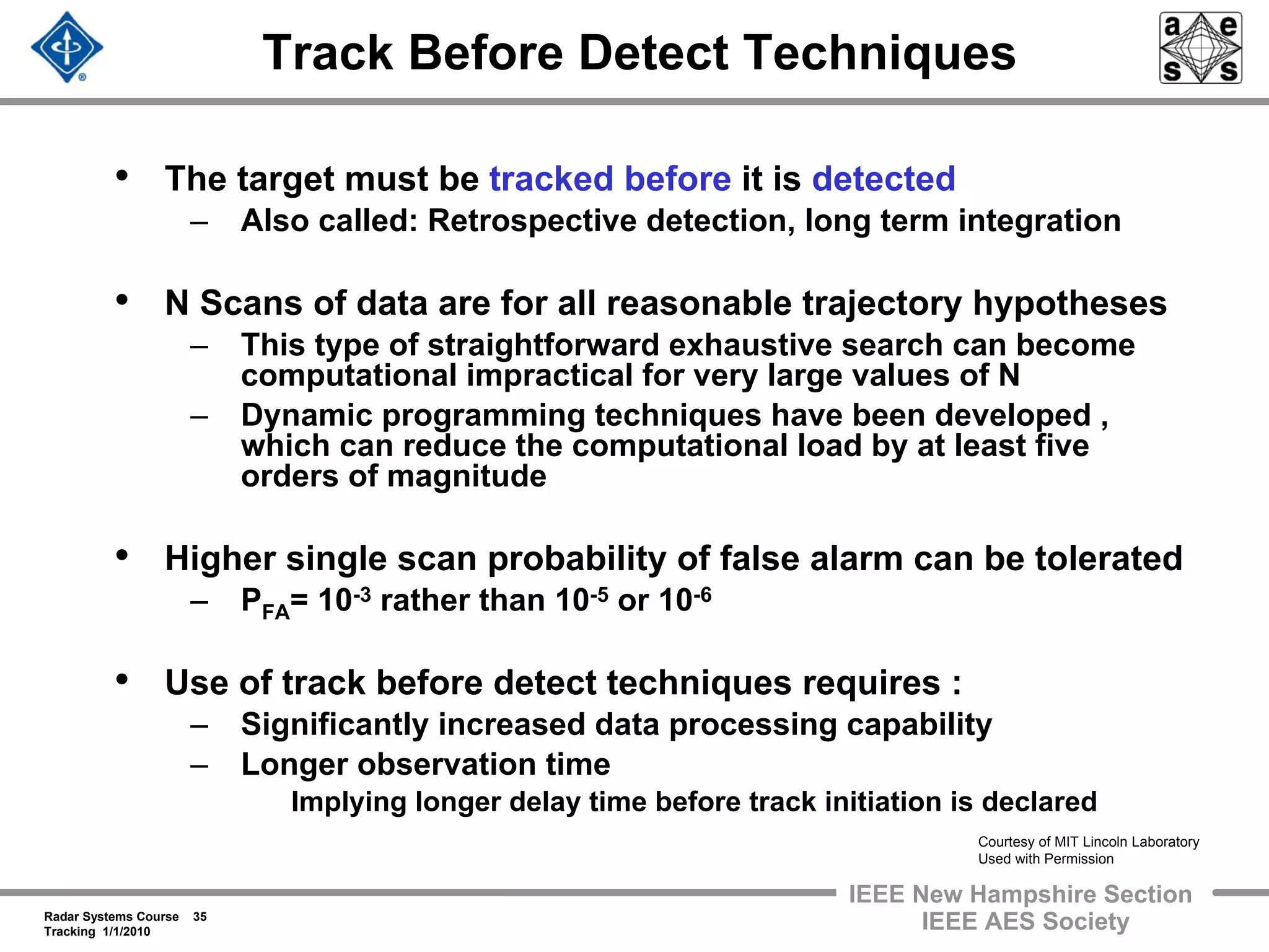 Radar Systems Course 35
Tracking 1/1/2010
IEEE New Hampshire Section
IEEE AES Society
Track Before Detect Techniques
• The target must be tracked before it is detected
– Also called: Retrospective detection, long term integration
• N Scans of data are for all reasonable trajectory hypotheses
– This type of straightforward exhaustive search can become
computational impractical for very large values of N
– Dynamic programming techniques have been developed ,
which can reduce the computational load by at least five
orders of magnitude
• Higher single scan probability of false alarm can be tolerated
– PFA= 10-3 rather than 10-5 or 10-6
• Use of track before detect techniques requires :
– Significantly increased data processing capability
– Longer observation time
Implying longer delay time before track initiation is declared
Courtesy of MIT Lincoln Laboratory
Used with Permission
 