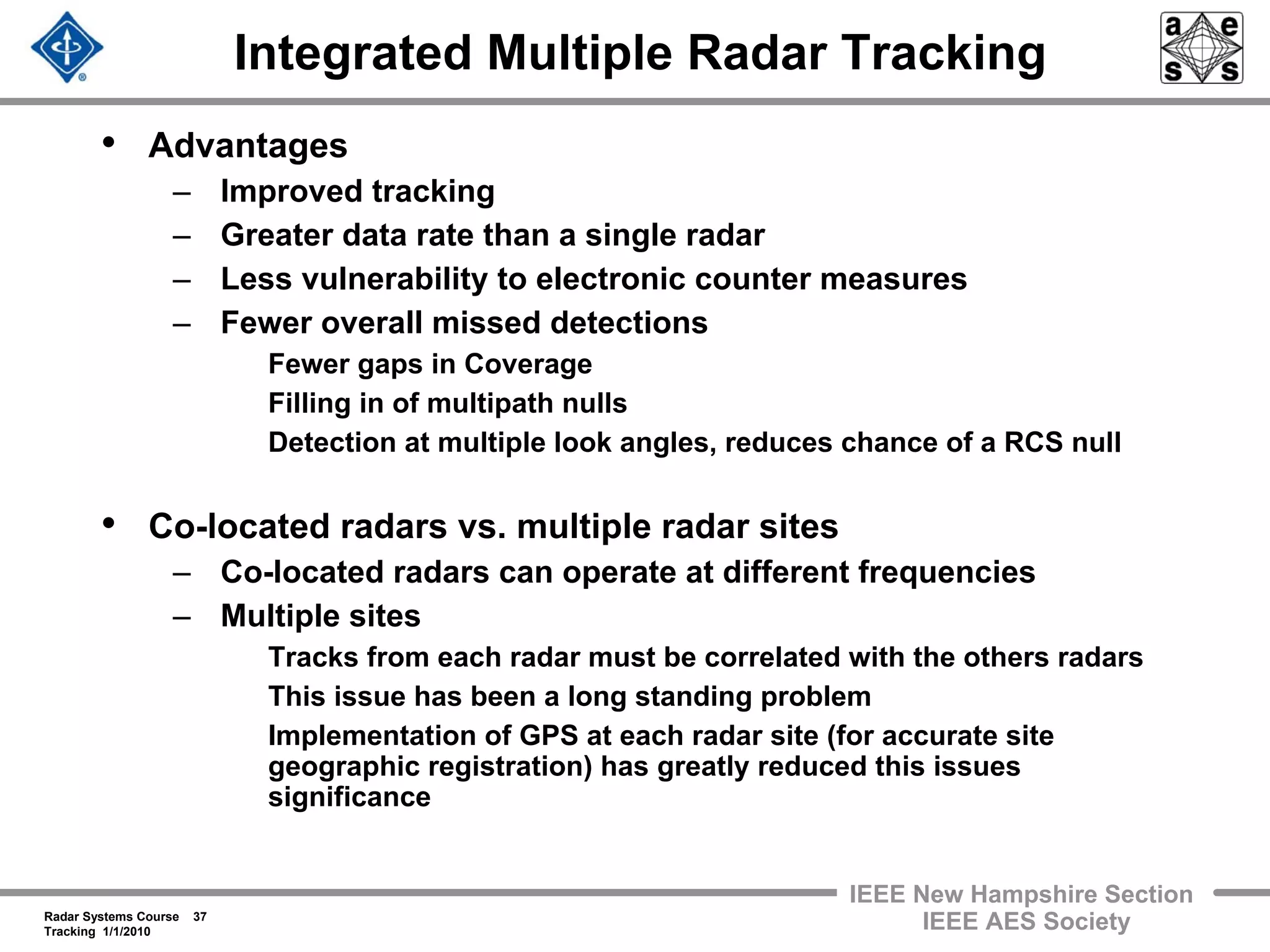 Radar Systems Course 37
Tracking 1/1/2010
IEEE New Hampshire Section
IEEE AES Society
Integrated Multiple Radar Tracking
• Advantages
– Improved tracking
– Greater data rate than a single radar
– Less vulnerability to electronic counter measures
– Fewer overall missed detections
Fewer gaps in Coverage
Filling in of multipath nulls
Detection at multiple look angles, reduces chance of a RCS null
• Co-located radars vs. multiple radar sites
– Co-located radars can operate at different frequencies
– Multiple sites
Tracks from each radar must be correlated with the others radars
This issue has been a long standing problem
Implementation of GPS at each radar site (for accurate site
geographic registration) has greatly reduced this issues
significance
 