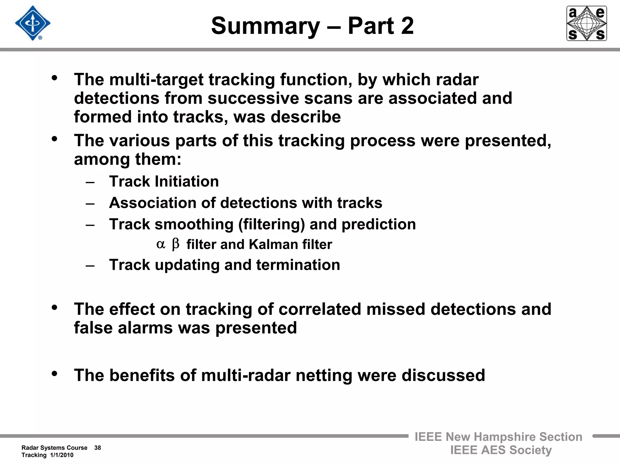Radar Systems Course 38
Tracking 1/1/2010
IEEE New Hampshire Section
IEEE AES Society
Summary – Part 2
• The multi-target tracking function, by which radar
detections from successive scans are associated and
formed into tracks, was describe
• The various parts of this tracking process were presented,
among them:
– Track Initiation
– Association of detections with tracks
– Track smoothing (filtering) and prediction
filter and Kalman filter
– Track updating and termination
• The effect on tracking of correlated missed detections and
false alarms was presented
• The benefits of multi-radar netting were discussed
βα
 