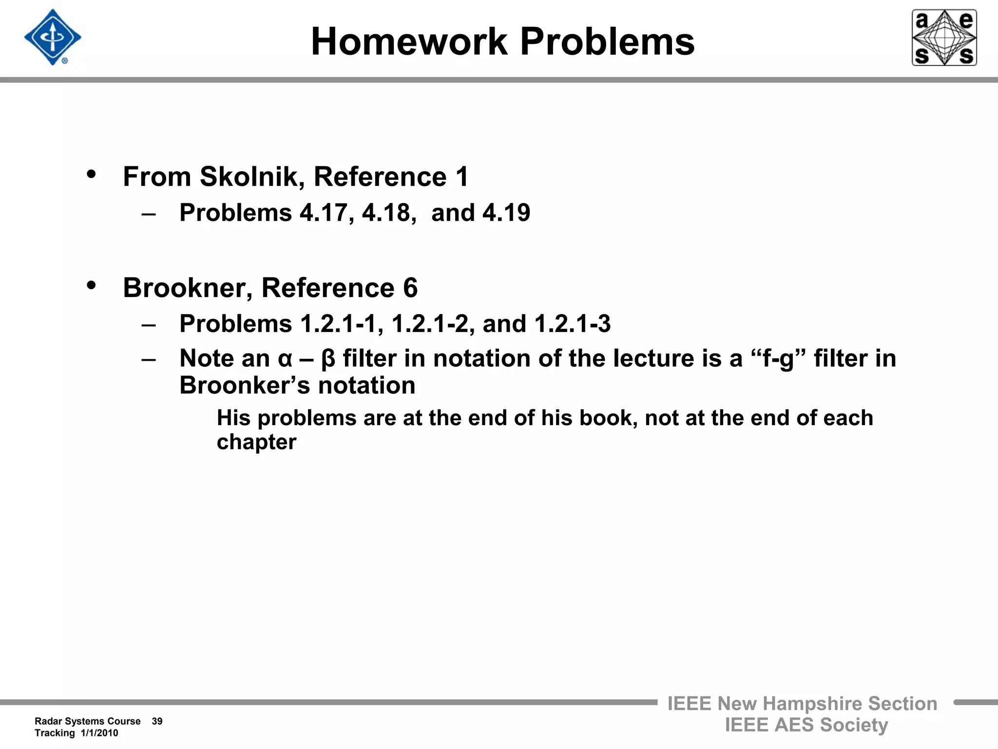 Radar Systems Course 39
Tracking 1/1/2010
IEEE New Hampshire Section
IEEE AES Society
Homework Problems
• From Skolnik, Reference 1
– Problems 4.17, 4.18, and 4.19
• Brookner, Reference 6
– Problems 1.2.1-1, 1.2.1-2, and 1.2.1-3
– Note an α – β filter in notation of the lecture is a “f-g” filter in
Broonker’s notation
His problems are at the end of his book, not at the end of each
chapter
 