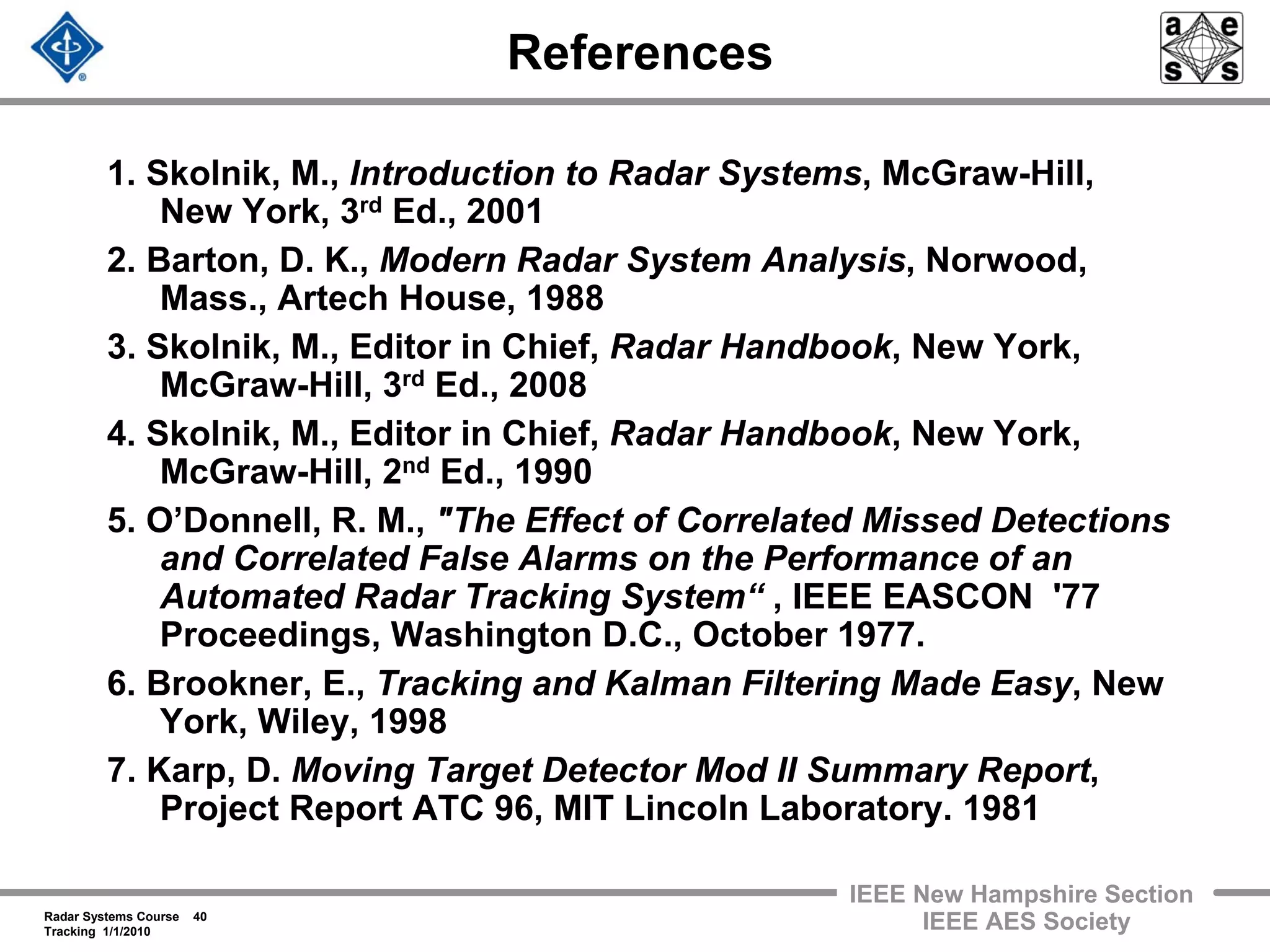 Radar Systems Course 40
Tracking 1/1/2010
IEEE New Hampshire Section
IEEE AES Society
References
1. Skolnik, M., Introduction to Radar Systems, McGraw-Hill,
New York, 3rd Ed., 2001
2. Barton, D. K., Modern Radar System Analysis, Norwood,
Mass., Artech House, 1988
3. Skolnik, M., Editor in Chief, Radar Handbook, New York,
McGraw-Hill, 3rd Ed., 2008
4. Skolnik, M., Editor in Chief, Radar Handbook, New York,
McGraw-Hill, 2nd Ed., 1990
5. O’Donnell, R. M., "The Effect of Correlated Missed Detections
and Correlated False Alarms on the Performance of an
Automated Radar Tracking System“ , IEEE EASCON '77
Proceedings, Washington D.C., October 1977.
6. Brookner, E., Tracking and Kalman Filtering Made Easy, New
York, Wiley, 1998
7. Karp, D. Moving Target Detector Mod II Summary Report,
Project Report ATC 96, MIT Lincoln Laboratory. 1981
 