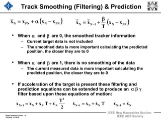 Radar Systems Course 16
Tracking 1/1/2010
IEEE New Hampshire Section
IEEE AES Society
Track Smoothing (Filtering) & Prediction
• When and are 0, the smoothed tracker information
– Current target data is not included
– The smoothed data is more important calculating the predicted
position, the closer they are to 0
• When and are 1, there is no smoothing of the data
– The current measured data is more important calculating the
predicted position, the closer they are to 0
• If acceleration of the target is present these filtering and
prediction equations can be extended to produce an
filter based upon these equations of motion:
( )PNNPNN xxxx −α+= ( )PNN1NN xx
T
xx −
β
+= −
&&
α
α
β
β
γβα
N1NNN1N
2
NNN1N xxTxxx
2
T
xTxxx &&&&&&&&& =+=++= +++
 