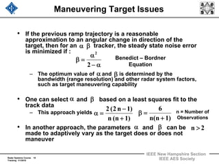 Radar Systems Course 18
Tracking 1/1/2010
IEEE New Hampshire Section
IEEE AES Society
Maneuvering Target Issues
• If the previous ramp trajectory is a reasonable
approximation to an angular change in direction of the
target, then for an tracker, the steady state noise error
is minimized if :
– The optimum value of and is determined by the
bandwidth (range resolution) and other radar system factors,
such as target maneuvering capability
• One can select and based on a least squares fit to the
track data
– This approach yields
• In another approach, the parameters and can be
made to adaptively vary as the target does or does not
maneuver
βα
α−
α
=β
2
2
Benedict – Bordner
Equation
)1n(n
6
+
=β
β
)1n(n
)1n2(2
+
−
=α
α
n = Number of
Observations
2n >
α β
α β
 